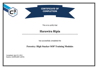 This is to certify that
Harawira Ripia
…………………………………………………………………………………………………………
has successfully completed the
Forestry: High Stacker SOP Training Modules
Completed: April 23, 2014
Expires: [COMPLIANT_DATE]
CERTIFICATE OF
COMPLETION
 