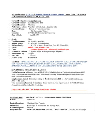Resume Headline :+2 & ITI & Surveyor Industrial Training Institute with 8 Years Experience in
TL Construction & Survey ofEHV, HVDC Lines .
 Current Designation: Senior Surveyor
 Current Company: Jyoti Structures Ltd.
 Current Location: Allahabad
 Preferred Location: Anywhere in North India & centralIndia
 Functional Area: Survey of Transmission lines
 Role: Site Supervision/ Survey
 Industry: EHV,HVDC, Construction/Surveying
 Date ofBirth: Dec 31, 1987
 Gender: Male
 Total Experience 08 Year(s) 4 Month(s)
 Annual Salary: Rs. 4 lakh(s) 20 thousand(s)
 Highest Degree: +2 & I.T.I. in Survey Trade From Govt, ITI Ngpur MH.
 Phone: 09960772215 , 07588431315
 Email: gsdiwate@gmail.com , mlmshym@rediffmail.com
 Permanent Address: 37, gajanan nagar po. Bhagwan nagar Nagpur-27
 Hometown/City: Nagpur
 Pin Code: 440027
 Marital Status Unmarried
Key Skills: TRANSMISSION LINES CONSTRUCTION DIVISION TOTAL WORKED HANDLED
EXP. FOUNDATIONS, SURVEY,HANDLINGTOTAL STAIONSOKKIA,LEICA,TOPCON,
HAND GPS. WITH ALL MAKE & EHV LINES CHECKING ,FINEL CHECKING ETC .
SEPLIZATION; -SURVEY, FOUNDATIONS.
Profile Summary +2 PassedFromMSBSHSE, ITI inSURVEY Industrial TrainingInstituteNagpurMH 7
Years Experience inTransmissionLinesConstruction& Survey,alsoknowledge inotherconstruction
work& TransmissionLines.
Employment Details Currently working at Jyoti Structures Ltd. as a Surveyor from date Aug.
2007 To Till Date.
Total Experience ,(8 year(s) - 4 month(s)) Senior Surveyor , Site Supervision of EHV, HVDC Lines
,Foundation , and have other Civil activities.
Project: - CURRENTLYRUNNING. (Experience Details).
(1).Project Title: 400 KV/DC MEJA-ALLAHABAD TRANSMISSION LINE
Client: Power Grid
Project Location: Allahabad,Uttar Pradesh
Skill Used: Knowledge in transmission line Survey Work
Role Description: Surveyor.
Project Details: 400 KV/DC MEJA-ALLAHABAD TRANSMISSION LINE28 Km Line Length.
 