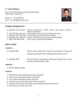 1
Mr. Amin Mehdipour
Unit 2, Plot NO.20, Khomeijani Alley, Ejaredar Street,
Sepah Square, Tehran, Iran
Phone No.: +98 9128694912
Email: am_mehdipour@yahoo.com
WORK EXPERIENCES
 December 2013-continues Network administrator, Tehran prisons and security corrective
measures department
 April 2013-December 2013 technical parts import expert, Kaveh Industrial Group
 September 2012-April 2013 Lecturer, Islamic Azad University of Shushtar
 September 2012-April 2013 Lecturer, Vocational University doctor Assarian Dezful
 March 2008-March 2009 Power expert, Technical Office Bahadari
EDUCATION
Academics
 November 2012 M-Tech (Power Electronics), Electrical and Electronics College Of
Engineering, Jawaharlal Nehru Technological University. 65.5%
 September 2009 B-Tech (Electrical engineering), Engineering College, Islamic Azad
University of Dezfoul (Iran), 2009.
Additional
 MCHE English certificate
Technical
 MCITP-2008, Zoom Technologies Institute, India,2012
 CCNA- Zoom Technologies Institute, India,2012
 Linux, Zoom Technologies Institute, Indi, 2012
 Exchange Server, Zoom Technologies Institute, Indi, 2012
 Computer Hardware and Networking, Zoom Technologies Institute, India,2012
 PLC-AirVoice, Institute, India, 2012
 