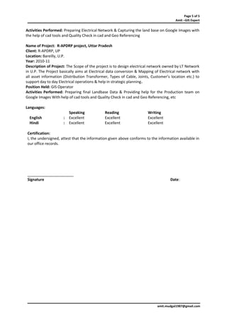 Page 5 of 5
Amit –GIS Expert
Activities Performed: Preparing Electrical Network & Capturing the land base on Google Images with
the help of cad tools and Quality Check in cad and Geo Referencing
Name of Project: R-APDRP project, Uttar Pradesh
Client: R-APDRP, UP
Location: Bareilly, U.P.
Year: 2010-11
Description of Project: The Scope of the project is to design electrical network owned by LT Network
in U.P. The Project basically aims at Electrical data conversion & Mapping of Electrical network with
all asset information (Distribution Transformer, Types of Cable, Joints, Customer’s location etc.) to
support day to day Electrical operations & help in strategic planning.
Position Held: GIS Operator
Activities Performed: Preparing final Landbase Data & Providing help for the Production team on
Google Images With help of cad tools and Quality Check in cad and Geo Referencing, etc
Languages:
Speaking Reading Writing
English : Excellent Excellent Excellent
Hindi : Excellent Excellent Excellent
Certification:
I, the undersigned, attest that the information given above conforms to the information available in
our office records.
______________________
Signature Date:
amit.mudgal1987@gmail.com
 