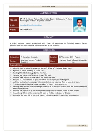 Curriculum Vitae
P a g e | 1
ANJAN BHOWMIK
ADDRESS:
27, HR Residency, Flat no. D2, Janatha Colony, Jakkasandra 1st
Main,
Koramangala 1st
Block, Bangalore - 560034
EMAIL: mr.anjan.bhowmik@gmail.com
PHONE: +91-7795063200
SUMMARY
A skilled technical support professional with 2years of experience in Technical support, System
Administration, Microsoft Outlook, Exchange Server, Active Directory.
EXPERIENCE
Designation: IT Operations Associate Duration: 16th
November 2015 - Present
Company:
Accenture Services Pvt. Ltd.,
Bangalore
Client:
Starwood Hotels & Resorts Worldwide,
Inc.
Responsibilities:
 Administration of Active Directory and Microsoft Office 365 Exchange Server users.
 Migration of Active Directory to Oracle IAM
 Handling IT incidents through Service Now tool.
 Providing and managing VPN access through VPN tool.
 Providing floor support for new agents and mentoring them.
 Managing SLA requirements by quick resolution and assigning tickets to agents.
 Analyzing application issues as per interaction tickets and assigning them to respective team.
 First tier support in handling escalation tickets to ensure client satisfaction.
 Updating team with the latest Knowledge Base articles to ensure standardization and attain the required
resolution percentage.
 Providing stat reports to up line managers regarding daily attainment scores by data analysis.
 Conducting problem solving sessions with team to find the root cause of defects.
 Monitoring and reporting of technical support related activities through Cisco Agent Desktop
 