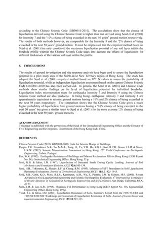 according to the Chinese Seismic Code (GB50011-2010). The calculations show that the chance of
liquefaction derived using the Chinese Seismic Code is higher than that derived using Seed et al. (2001)
for Intensity 7 and the ‘10% chance of being exceeded in the next 50 years’ ground motion respectively.
The results of both methods however, are comparable for the Intensity 8 and the ‘2% chance of being
exceeded in the next 50 years’ ground motion. It must be emphasised that the empirical method based on
Seed et al. (2001) has only considered the maximum liquefaction potential of any soil layer within the
borehole profile whereas the Chinese Seismic Code takes into account the effects of liquefaction for
different thicknesses of the various soil layer within the profile.
5. CONCLUSIONS
The results of ground investigation and site response analysis have been used to assess the liquefaction
potential in a pilot study area of the North-West New Territory region of Hong Kong. The study has
adopted the Seed et al. (2001) empirical method based on SPT N values to assess the probability of
liquefaction potential, while an independent liquefaction assessment based on the current Chinese Seismic
Code GB50011-2010 has also been carried out. In general, the Seed et al. (2001) and Chinese Code
methods show similar findings on the level of liquefaction potential for individual boreholes.
Liquefaction index microzonation maps for earthquake Intensity 7 and Intensity 8 using the Chinese
Seismic Code method are also produced. In Hong Kong, earthquake Intensity 7 and Intensity 8 are
approximately equivalent to seismic ground motions having a 10% and 2% chance of being exceeded in
the next 50 years respectively. The comparison shows that the Chinese Seismic Code gives a much
higher probability of liquefaction from ground motions having a ‘10% chance of being exceeded in the
next 50 years’ but gives a similar result to Seed et al. (2001) for the more extreme ‘2% chance of being
exceeded in the next 50 years’ ground motions.
ACKNOWLEDGEMENT
This paper is published with the permission of the Head of the Geotechnical Engineering Office and the Director of
Civil Engineering and Development, Government of the Hong Kong SAR, China.
REFERENCES
Chinese Seismic Code (2010). GB50011-2010. Code for Seismic Design of Buildings.
Pappin, J.W., Jirouskova, N.K., So, M.M.L., Jiang, H., Yu, Y.B., Ho, K.K.S., Koo, R.C.H., Kwan, J.S.H. & Shum,
L.K.W. (2012). Seismic Microzonation Assessment in Hong Kong. 15th
World Conference on Earthquake
Engineering, Lisbon, Portugal.
Pun, W.K. (1992). Earthquake Resistance of Buildings and Marine Reclamation Fills in Hong Kong (GEO Report
No. 16), Geotechnical Engineering Office, Hong Kong, 55 p.
Seed, H.B. & Idriss, I.M. (1967). Liquefaction of Saturated Sands During Cyclic Loading. Journal of Soil
Mechanics and Foundation Division ASCE 92:6,105-134.
Seed, H.B., Tokimatsu, K., Harder, L.F. & Chung, R.M. (1985). Influence of SPT Procedures in Soil Liquefaction
Resistance Evaluations. Journal of Geotechnical Engineering ASCE 111:12,1425-1445.
Seed, R.B., Cetin, K.O., Moss, R.E.S., Kammerer, A.M., Wu, J., Pestana, J.M. & Riemer, M.F. (2001). Recent
Advances in Soil Liquefaction Engineering and Seismic Site Response Evaluation. 4th
International Conference
of Recent Advances in Geotechnical Earthquake Engineering and Soil Dynamics, San Diego, California, USA,
26-31.
Shen, J.M. & Lee, K.M. (1995). Hydraulic Fill Performance in Hong Kong (GEO Report No. 40), Geotechnical
Engineering Office, Hong Kong, 199 p.
Youd, T.L. & Idriss, I.M. (2001). Liquefaction Resistance of Soils, Summary Report from the 1996 NCEER and
1998 NCEER/NSF Workshops on Evaluation of Liquefaction Resistance of Soils. Journal of Geotechnical and
Geoenvironmental Engineering ASCE 127:10,297-313.
 