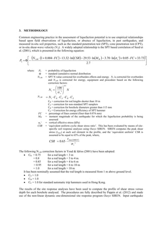 3. METHODOLOGY
Common engineering practice in the assessment of liquefaction potential is to use empirical relationships
based upon field observations of liquefaction, or absence of liquefaction, in past earthquakes, and
measured in-situ soil properties, such as the standard penetration test (SPT), cone penetration test (CPT),
or in-situ shear-wave velocity (VS). A widely adopted relationship is the SPT based correlation of Seed et
al. (2001), which is presented in the following equation:
( ) ( ) ( ) ( )( )
⎥
⎦
⎤
⎢
⎣
⎡ +⋅+⋅−⋅−⋅−⋅+⋅
−Φ=
7.2
73.3305.0'ln70.3ln53.29ln32.13004.0160,1 FCMCSRFCN
P vW
L
σ
where: PL = probability of liquefaction
Φ = standard cumulative normal distribution
N1,60 = SPT N value corrected for overburden effects and energy. N1 is corrected for overburden
and N1,60 is corrected for energy, equipment and procedure based on the following
correction factors:
NN
v
5.0
1
'
100
⎟⎟
⎠
⎞
⎜⎜
⎝
⎛
=
σ
N1,60
EBSR CCCCN ⋅⋅⋅⋅= 1
CR = correction for rod lengths shorter than 10 m
CS = correction for non-standard SPT samplers
CB = correction for borehole diameters greater than 115 mm
CE = Correction for energy efficiency of SPT hammer
FC = percentage of fines content (finer than 0.074 mm)
MW = moment magnitude of the earthquake for which the liquefaction probability is being
assessed
σv’ = vertical effective stress (kPa)
CSR = ‘equivalent uniform cyclic shear stress ratio’. This has been evaluated by means of site-
specific soil response analyses using Oasys SIREN. SIREN computes the peak shear
stress (τmax) at each soil element in the profile, and the ‘equivalent uniform’ CSR is
assumed to be equal to 65% of the peak, where,
( )
'
65.0
max
v
SIREN
CSR
σ
τ
⋅=
The following N1,60 correction factors in Youd & Idriss (2001) have been adopted:
• CR = 0.75 for a rod length < 3 m
= 0.8 for a rod length = 3 to 4 m
= 0.85 for a rod length = 4 to 6 m
= 0.95 for a rod length = 6 to 10 m
= 1.0 for a rod length > 10 m
It has been nominally assumed that the rod length is measured from 1 m above ground level.
• CS = 1.0
• CB = 1.0
• CE = 1.0 for standard automatic trip hammers used in Hong Kong.
The results of the site response analyses have been used to compute the profile of shear stress versus
depth for each borehole analysed. The procedures are fully described by Pappin et al. (2012) and made
use of the non-linear dynamic one-dimensional site response program Oasys SIREN. Input earthquake
 