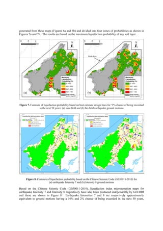 generated from these maps (Figures 6a and 6b) and divided into four zones of probabilities as shown in
Figures 7a and 7b. The results are based on the maximum liquefaction probability of any soil layer.
Figure 7. Contours of liquefaction probability based on best estimate design lines for ‘2% chance of being exceeded
in the next 50 years’ (a) near-field and (b) far-field earthquake ground motions
Figure 8. Contours of liquefaction probability based on the Chinese Seismic Code (GB50011-2010) for
(a) earthquake Intensity 7 and (b) Intensity 8 ground motions
Based on the Chinese Seismic Code (GB50011-2010), liquefaction index microzonation maps for
earthquake Intensity 7 and Intensity 8 respectively have also been produced independently by GEERRI
and these are shown in Figure 8. Earthquake Intensities 7 and 8 are respectively approximately
equivalent to ground motions having a 10% and 2% chance of being exceeded in the next 50 years,
Study Area
(a) (b)
Liquefaction Microzonation Map 
(Intensity 7) 
No liquefaction 
Slight liquefaction 
Moderate liquefaction 
Severe liquefaction 
Rock outcrop / 
shallow regolith 
Liquefaction Microzonation Map 
(Intensity 8) 
No liquefaction
Slight liquefaction
Moderate liquefaction
Severe liquefaction
Rock outcrop / 
shallow regolith 
 