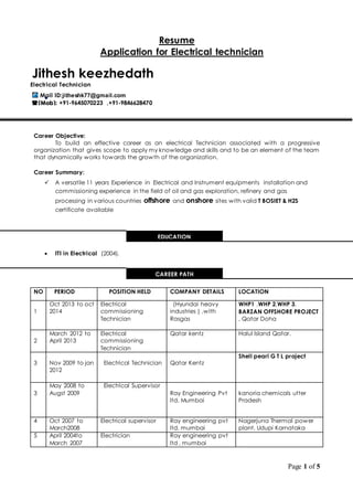 Page 1 of 5
Resume
Application for Electrical technician

Career Objective:
To build an effective career as an electrical Technician associated with a progressive
organization that gives scope to apply my knowledge and skills and to be an element of the team
that dynamically works towards the growth of the organization.
Career Summary:
 A versatile 11 years Experience in Electrical and Instrument equipments installation and
commissioning experience in the field of oil and gas exploration, refinery and gas
processing in various countries offshore and onshore sites with valid T BOSIET & H2S
certificate available
 ITI in Electrical (2004).
NO PERIOD POSITION HELD COMPANY DETAILS LOCATION
1
Oct 2013 to oct
2014
Electrical
commissioning
Technician
(Hyundai heavy
industries ) ,with
Rasgas
WHP1 ,WHP 2,WHP 3,
BARZAN OFFSHORE PROJECT
, Qatar Doha
2
March 2012 to
April 2013
Electrical
commissioning
Technician
Qatar kentz Halul Island Qatar.
3 Nov 2009 to jan
2012
Electrical Technician Qatar Kentz
Shell pearl G T L project
3
May 2008 to
Augst 2009
Electrical Supervisor
Ray Engineering Pvt
ltd, Mumbai
kanoria chemicals utter
Pradesh
4 Oct 2007 to
March2008
Electrical supervisor Ray engineering pvt
ltd, mumbai
Nagerjuna Thermal power
plant, Udupi Karnataka
5 April 2004to
March 2007
Electrician Ray engineering pvt
ltd , mumbai
Jithesh keezhedath
Electrical Technician
Mail ID:jitheshk77@gmail.com
(Mob): +91-9645070223 ,+91-9846628470
EDUCATION
CAREER PATH
 