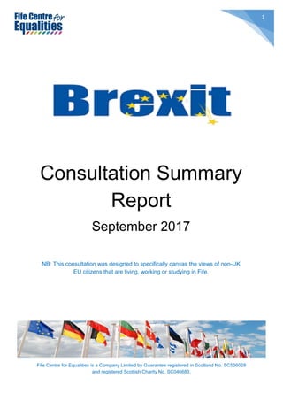 Fife Centre for Equalities is a Company Limited by Guarantee registered in Scotland No. SC536028
and registered Scottish Charity No. SC046683.
1
Consultation Summary
Report
September 2017
NB: This consultation was designed to specifically canvas the views of non-UK
EU citizens that are living, working or studying in Fife.
 