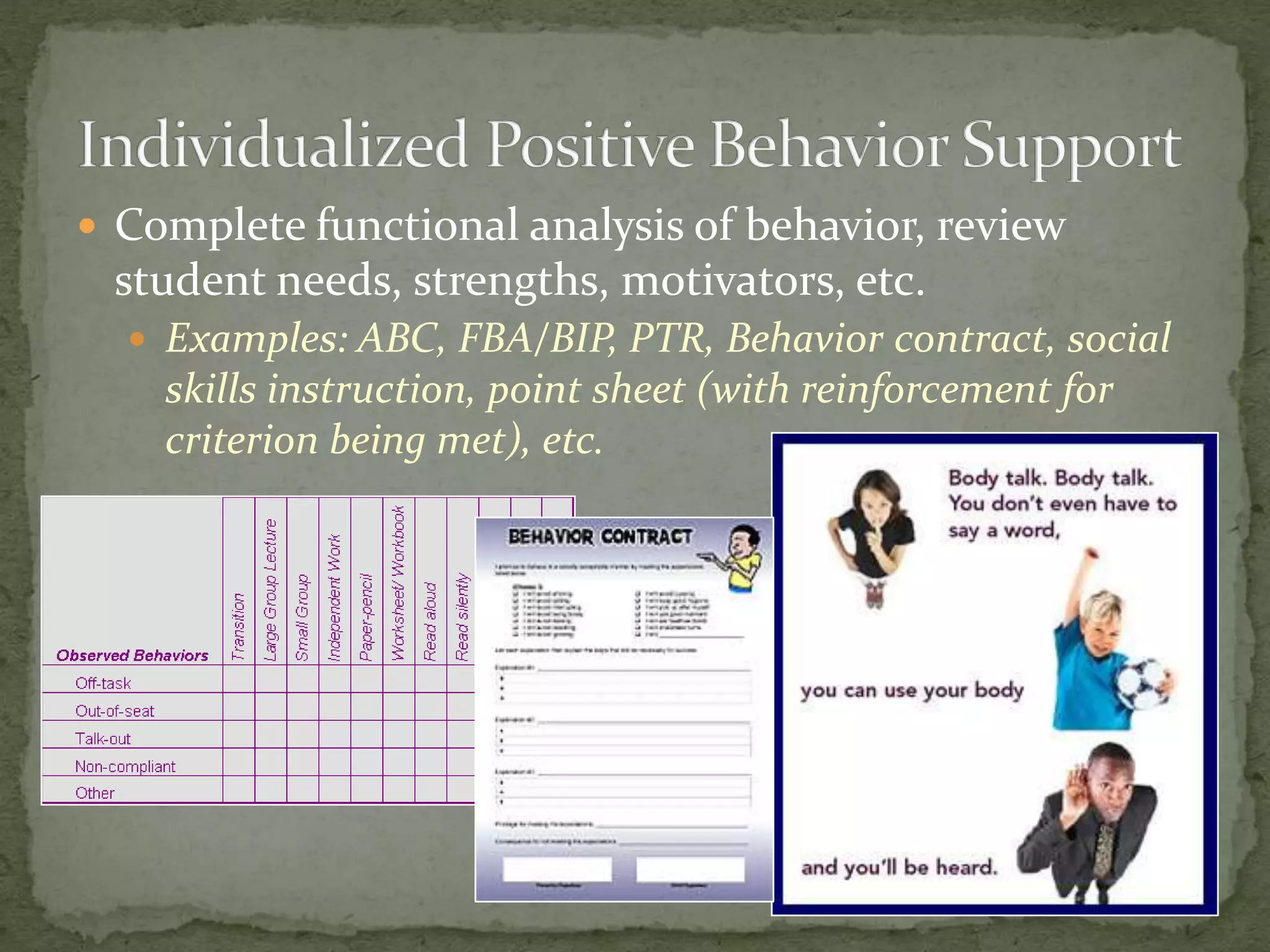  Complete functional analysis of behavior, review
student needs, strengths, motivators, etc.
 Examples: ABC, FBA/BIP, PTR, Behavior contract, social
skills instruction, point sheet (with reinforcement for
criterion being met), etc.
 
