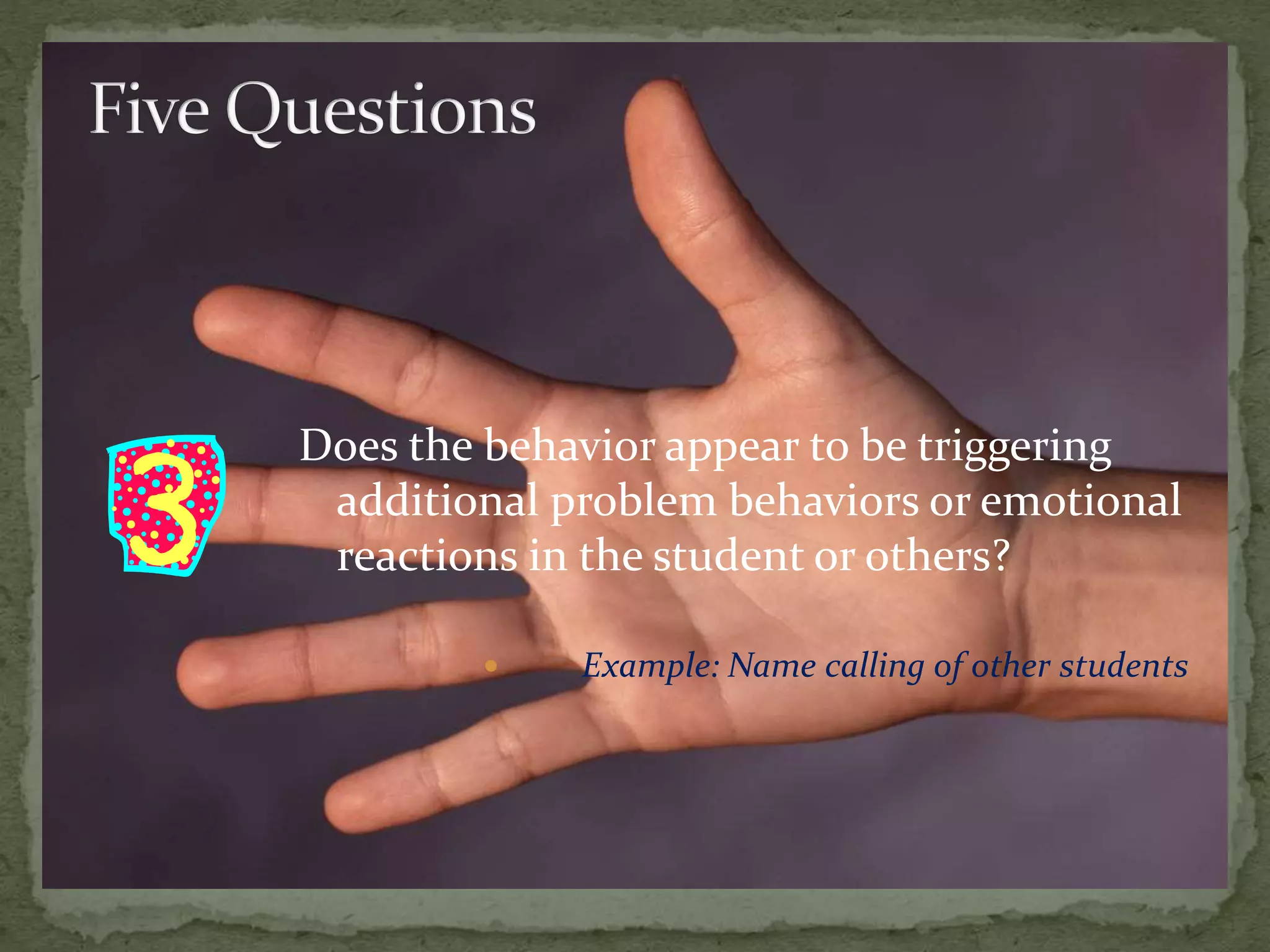 Does the behavior appear to be triggering
additional problem behaviors or emotional
reactions in the student or others?
 Example: Name calling of other students
 