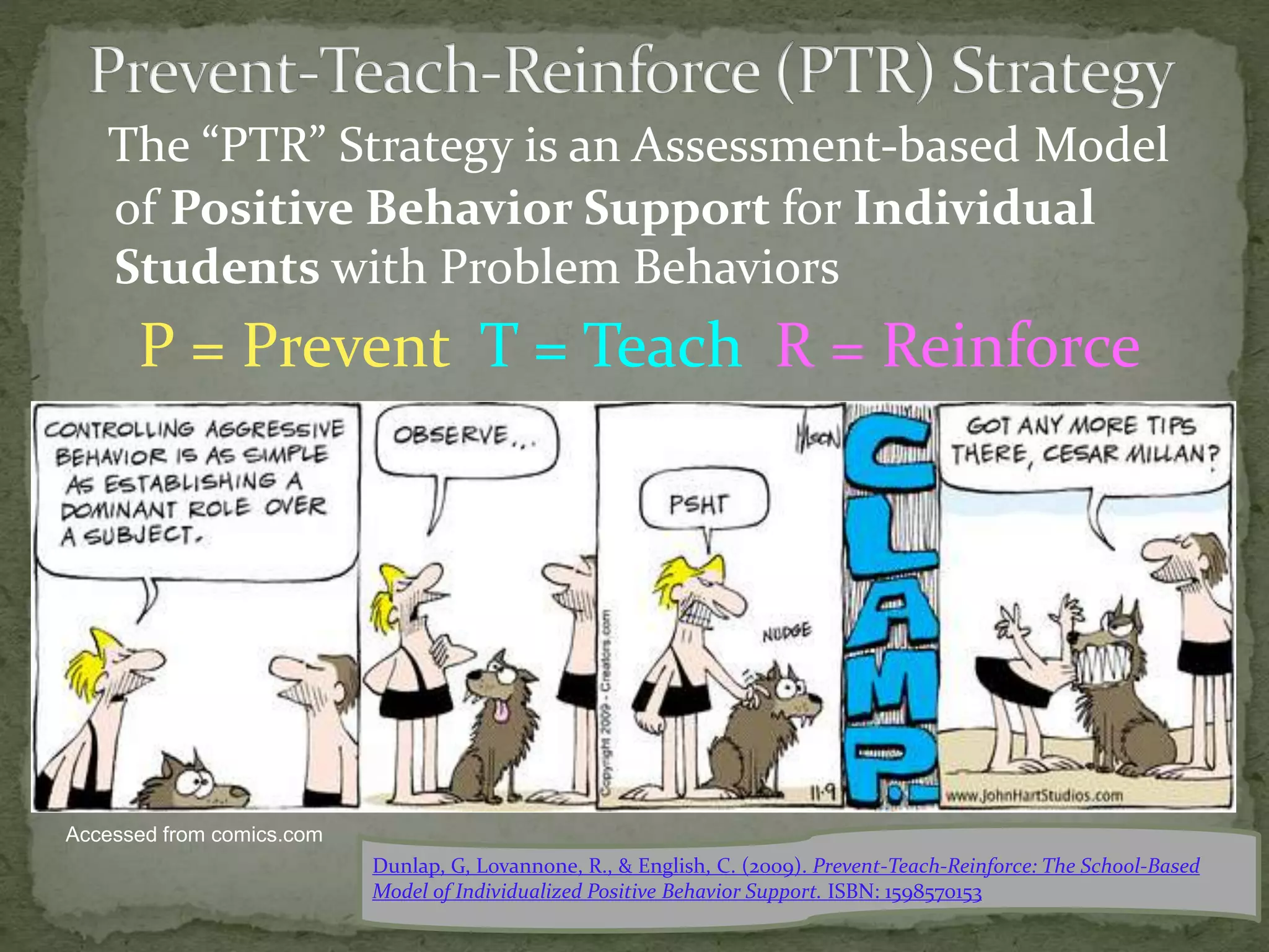 The “PTR” Strategy is an Assessment-based Model
of Positive Behavior Support for Individual
Students with Problem Behaviors
P = Prevent T = Teach R = Reinforce
Dunlap, G, Lovannone, R., & English, C. (2009). Prevent-Teach-Reinforce: The School-Based
Model of Individualized Positive Behavior Support. ISBN: 1598570153
Accessed from comics.com
 