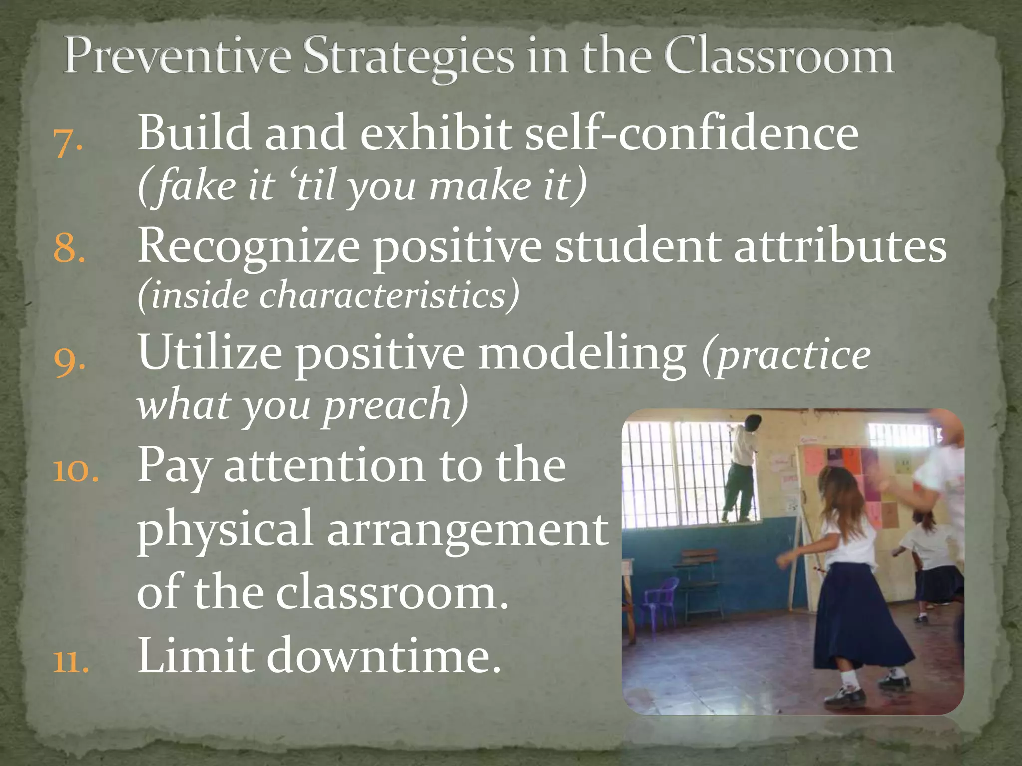 7. Build and exhibit self-confidence
(fake it ‘til you make it)
8. Recognize positive student attributes
(inside characteristics)
9. Utilize positive modeling (practice
what you preach)
10. Pay attention to the
physical arrangement
of the classroom.
11. Limit downtime.
 