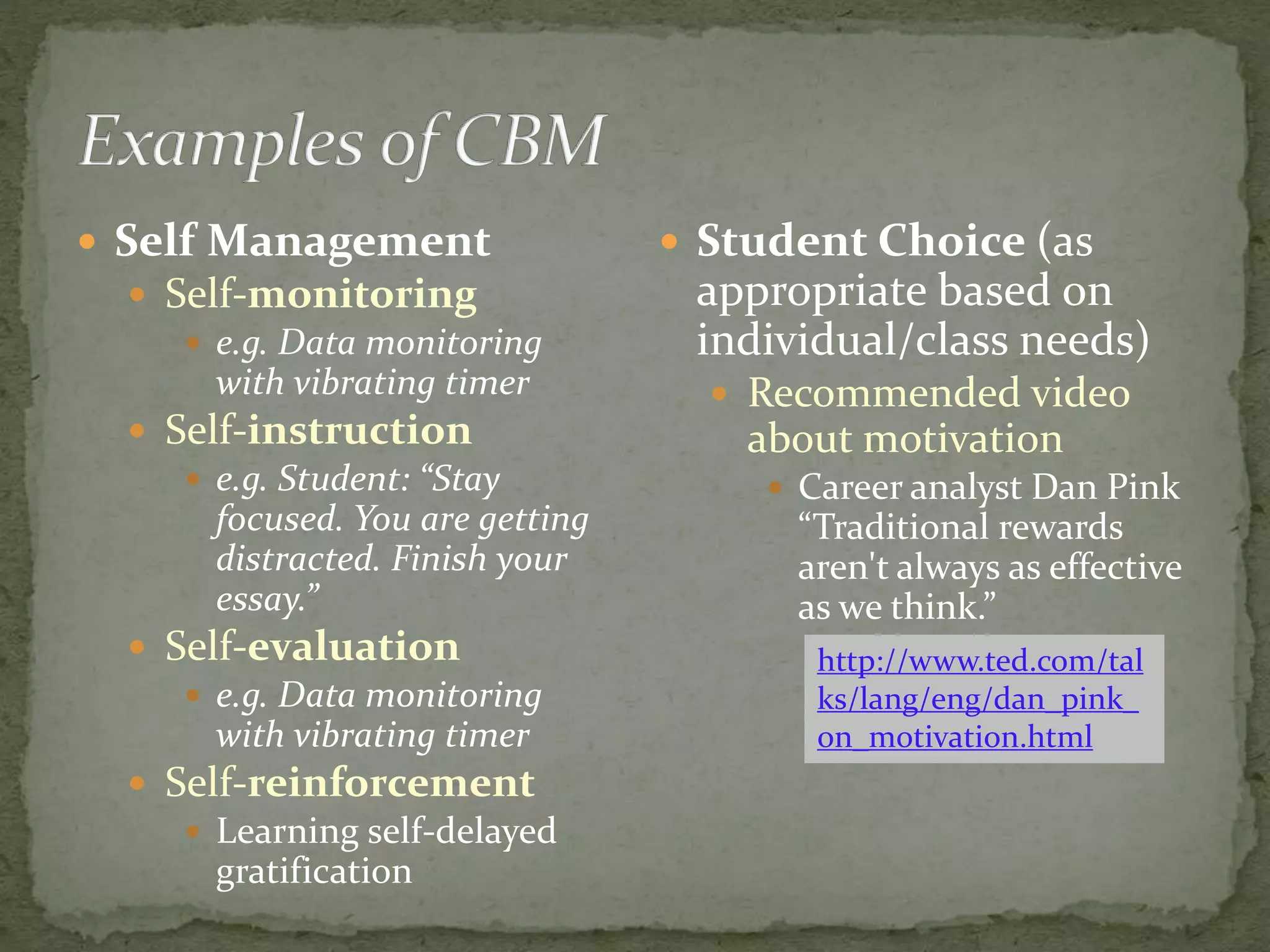  Self Management
 Self-monitoring
 e.g. Data monitoring
with vibrating timer
 Self-instruction
 e.g. Student: “Stay
focused. You are getting
distracted. Finish your
essay.”
 Self-evaluation
 e.g. Data monitoring
with vibrating timer
 Self-reinforcement
 Learning self-delayed
gratification
 Student Choice (as
appropriate based on
individual/class needs)
 Recommended video
about motivation
 Career analyst Dan Pink
“Traditional rewards
aren't always as effective
as we think.”
http://www.ted.com/tal
ks/lang/eng/dan_pink_
on_motivation.html
 