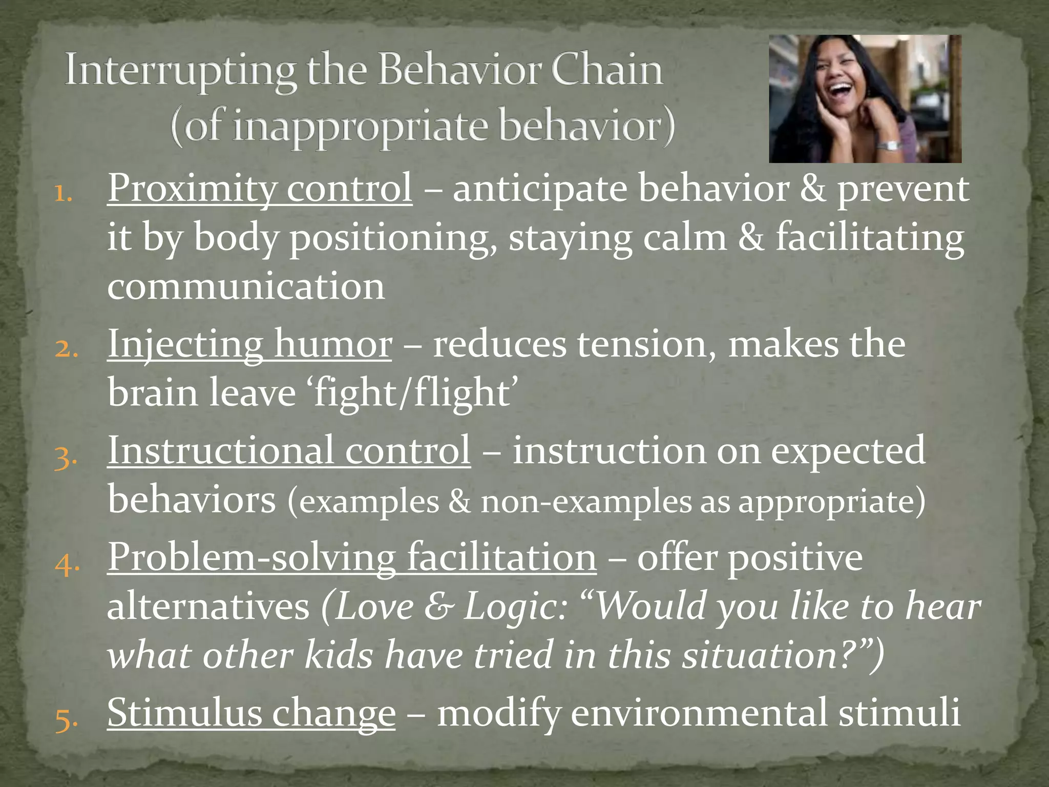 1. Proximity control – anticipate behavior & prevent
it by body positioning, staying calm & facilitating
communication
2. Injecting humor – reduces tension, makes the
brain leave ‘fight/flight’
3. Instructional control – instruction on expected
behaviors (examples & non-examples as appropriate)
4. Problem-solving facilitation – offer positive
alternatives (Love & Logic: “Would you like to hear
what other kids have tried in this situation?”)
5. Stimulus change – modify environmental stimuli
 