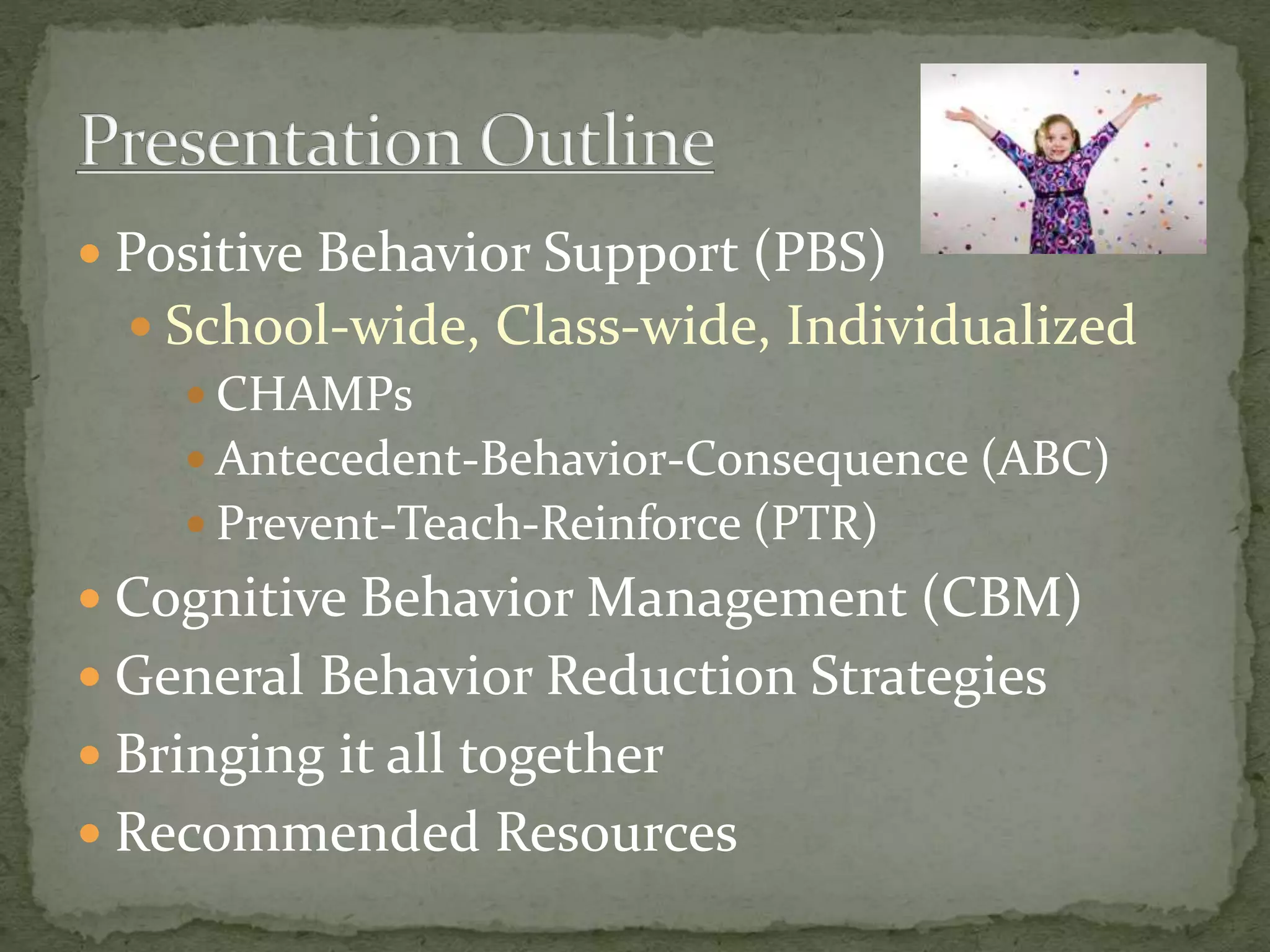  Positive Behavior Support (PBS)
 School-wide, Class-wide, Individualized
 CHAMPs
 Antecedent-Behavior-Consequence (ABC)
 Prevent-Teach-Reinforce (PTR)
 Cognitive Behavior Management (CBM)
 General Behavior Reduction Strategies
 Bringing it all together
 Recommended Resources
 