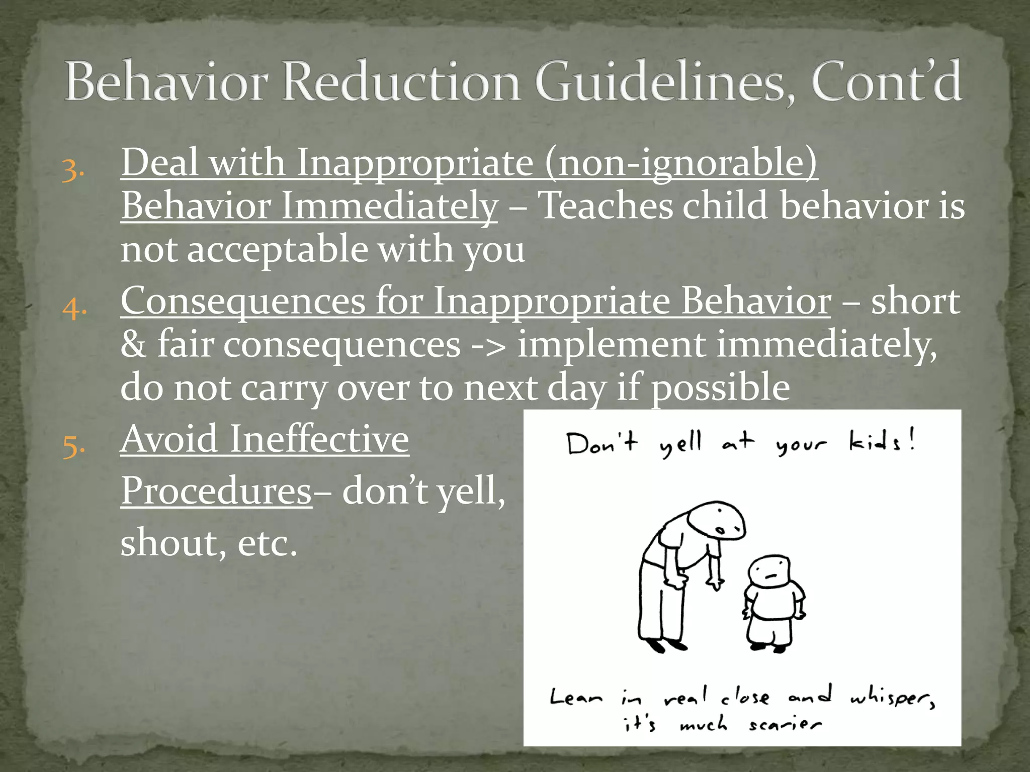 3. Deal with Inappropriate (non-ignorable)
Behavior Immediately – Teaches child behavior is
not acceptable with you
4. Consequences for Inappropriate Behavior – short
& fair consequences -> implement immediately,
do not carry over to next day if possible
5. Avoid Ineffective
Procedures– don’t yell,
shout, etc.
 