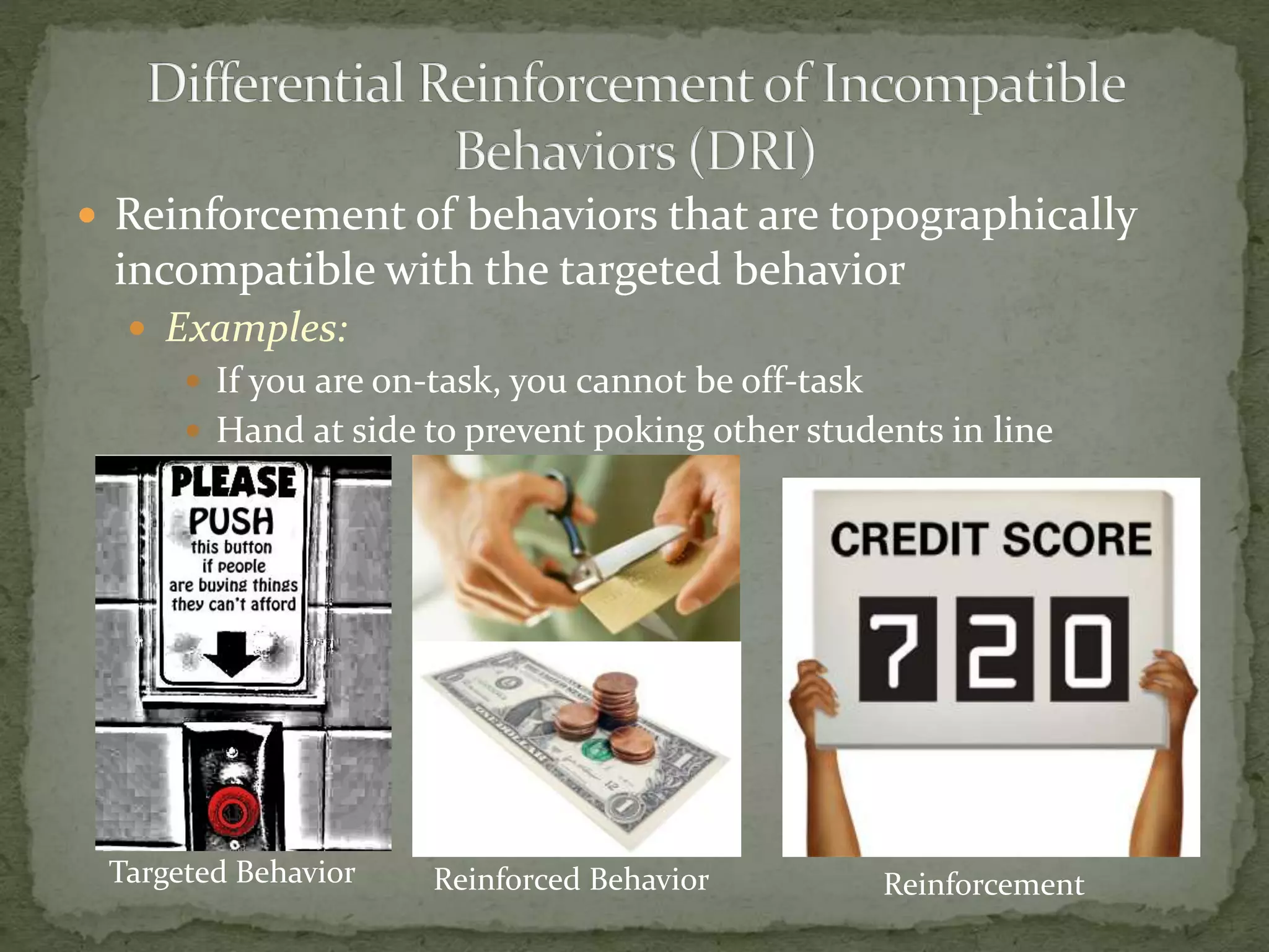  Reinforcement of behaviors that are topographically
incompatible with the targeted behavior
 Examples:
 If you are on-task, you cannot be off-task
 Hand at side to prevent poking other students in line
Targeted Behavior Reinforced Behavior Reinforcement
 