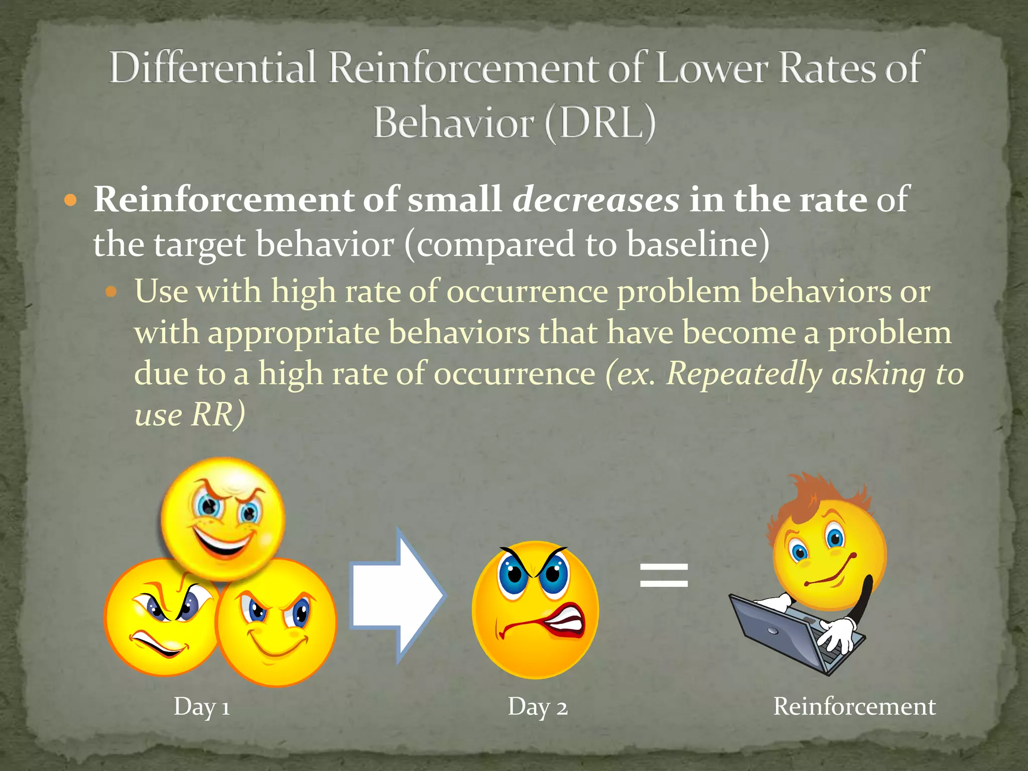  Reinforcement of small decreases in the rate of
the target behavior (compared to baseline)
 Use with high rate of occurrence problem behaviors or
with appropriate behaviors that have become a problem
due to a high rate of occurrence (ex. Repeatedly asking to
use RR)
Day 1 Day 2
=
Reinforcement
 