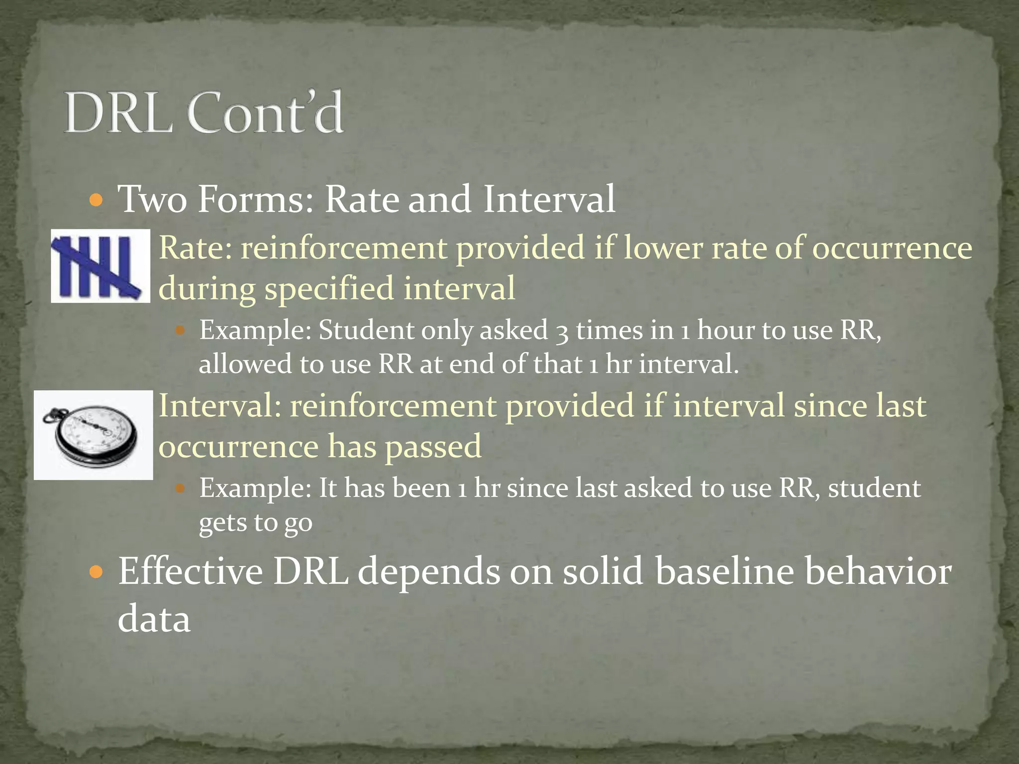  Two Forms: Rate and Interval
 Rate: reinforcement provided if lower rate of occurrence
during specified interval
 Example: Student only asked 3 times in 1 hour to use RR,
allowed to use RR at end of that 1 hr interval.
 Interval: reinforcement provided if interval since last
occurrence has passed
 Example: It has been 1 hr since last asked to use RR, student
gets to go
 Effective DRL depends on solid baseline behavior
data
 