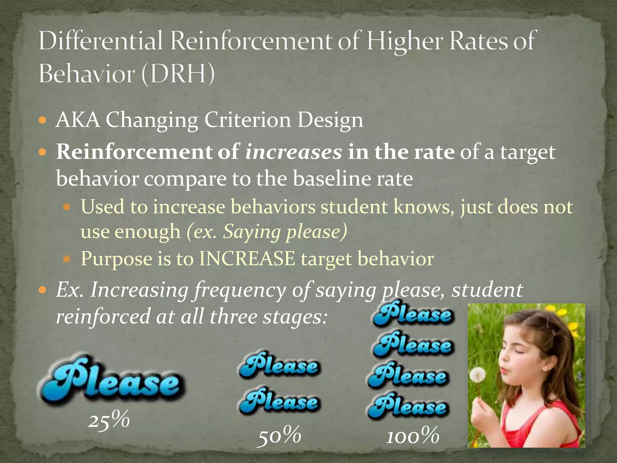  AKA Changing Criterion Design
 Reinforcement of increases in the rate of a target
behavior compare to the baseline rate
 Used to increase behaviors student knows, just does not
use enough (ex. Saying please)
 Purpose is to INCREASE target behavior
 Ex. Increasing frequency of saying please, student
reinforced at all three stages:
25%
50% 100%
 