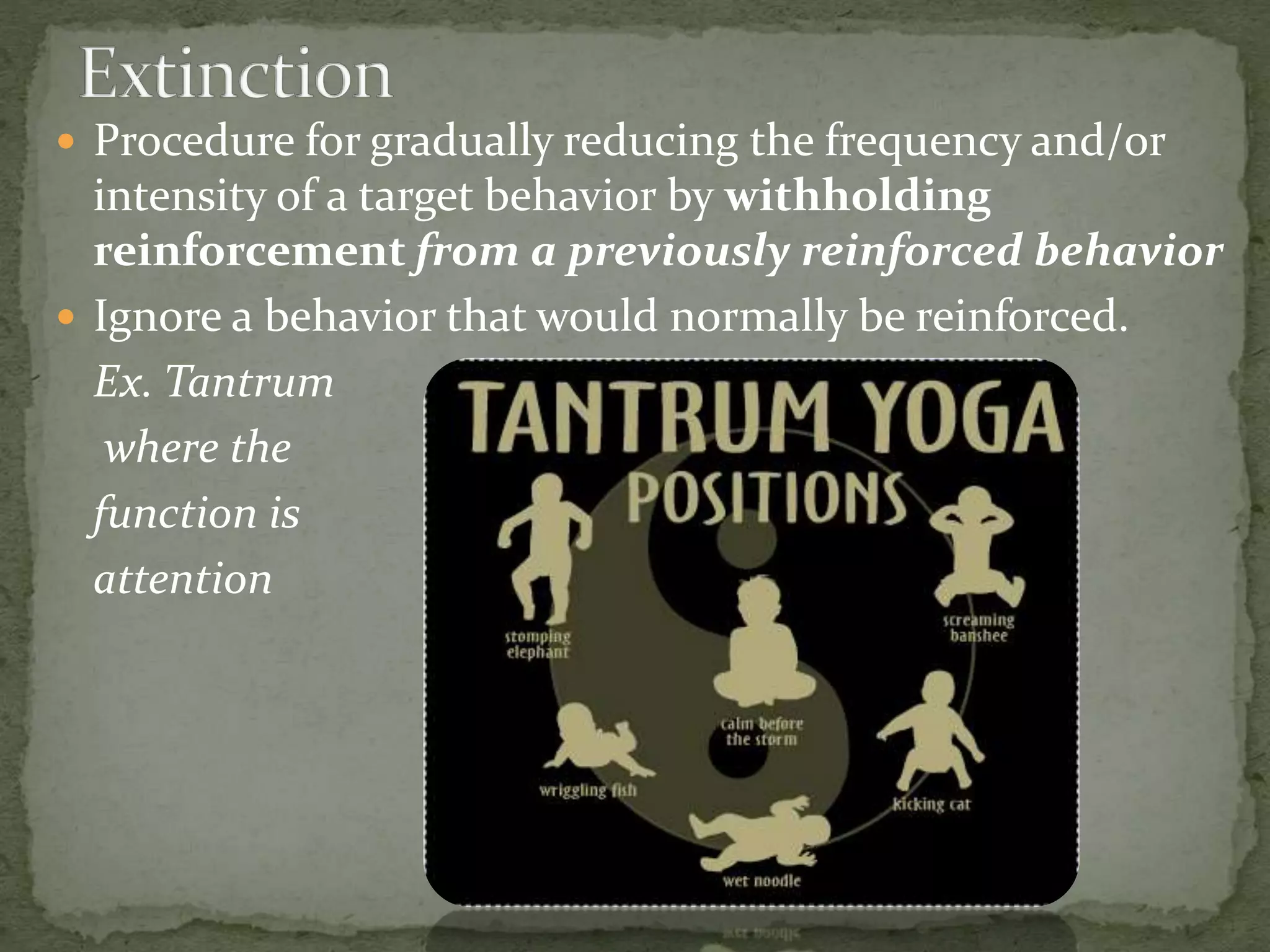  Procedure for gradually reducing the frequency and/or
intensity of a target behavior by withholding
reinforcement from a previously reinforced behavior
 Ignore a behavior that would normally be reinforced.
Ex. Tantrum
where the
function is
attention
 