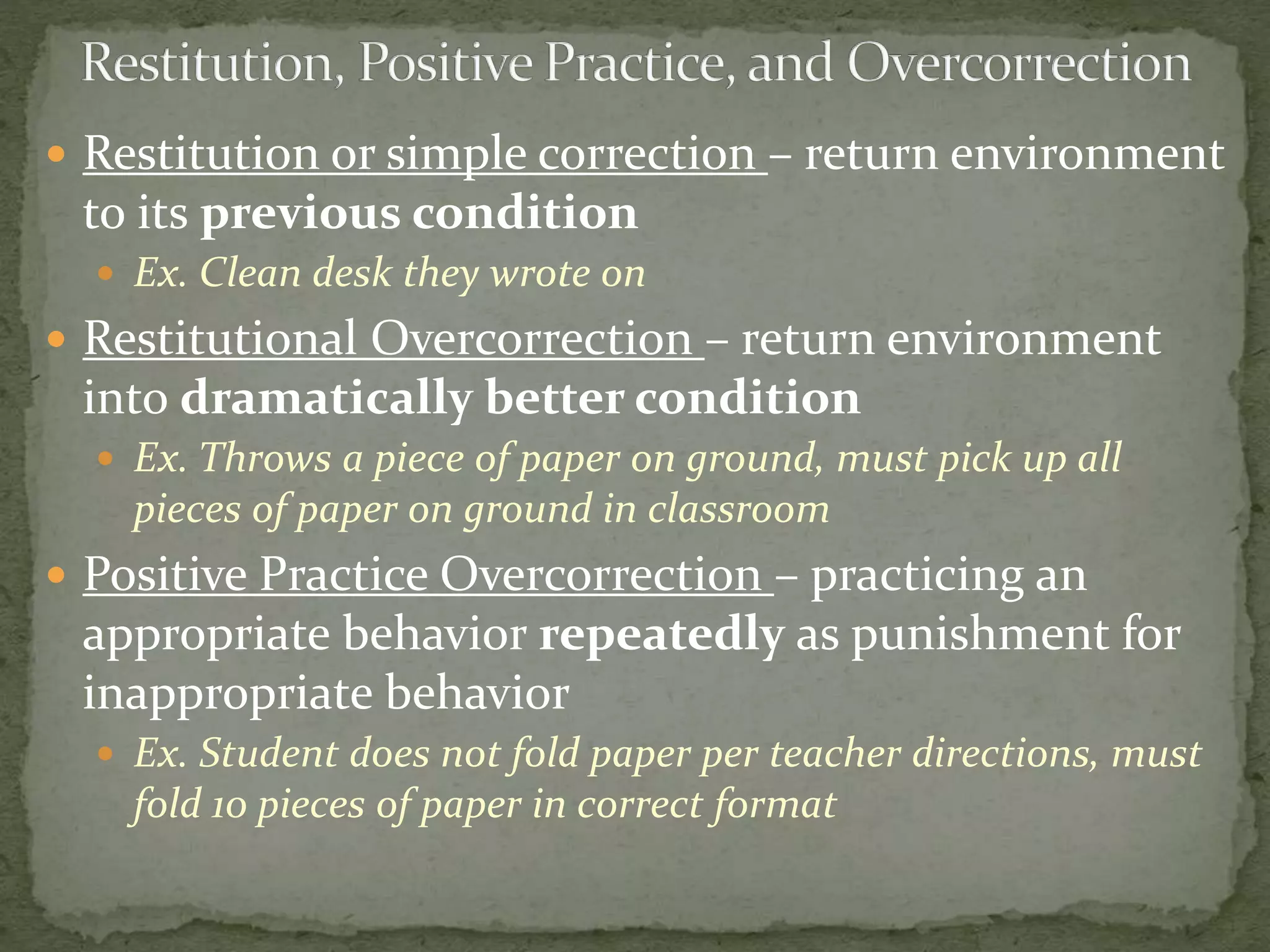  Restitution or simple correction – return environment
to its previous condition
 Ex. Clean desk they wrote on
 Restitutional Overcorrection – return environment
into dramatically better condition
 Ex. Throws a piece of paper on ground, must pick up all
pieces of paper on ground in classroom
 Positive Practice Overcorrection – practicing an
appropriate behavior repeatedly as punishment for
inappropriate behavior
 Ex. Student does not fold paper per teacher directions, must
fold 10 pieces of paper in correct format
 