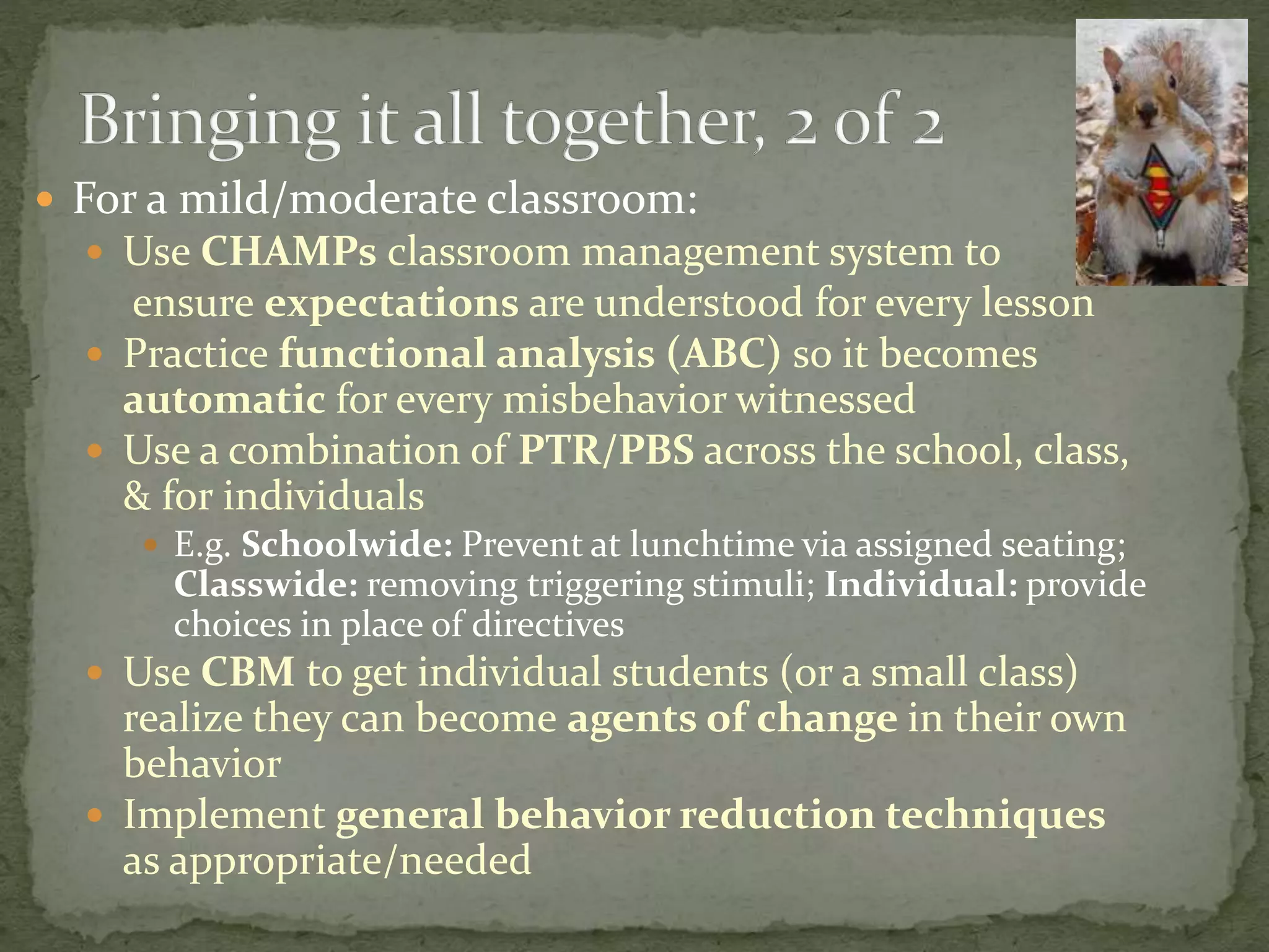  For a mild/moderate classroom:
 Use CHAMPs classroom management system to
ensure expectations are understood for every lesson
 Practice functional analysis (ABC) so it becomes
automatic for every misbehavior witnessed
 Use a combination of PTR/PBS across the school, class,
& for individuals
 E.g. Schoolwide: Prevent at lunchtime via assigned seating;
Classwide: removing triggering stimuli; Individual: provide
choices in place of directives
 Use CBM to get individual students (or a small class)
realize they can become agents of change in their own
behavior
 Implement general behavior reduction techniques
as appropriate/needed
 