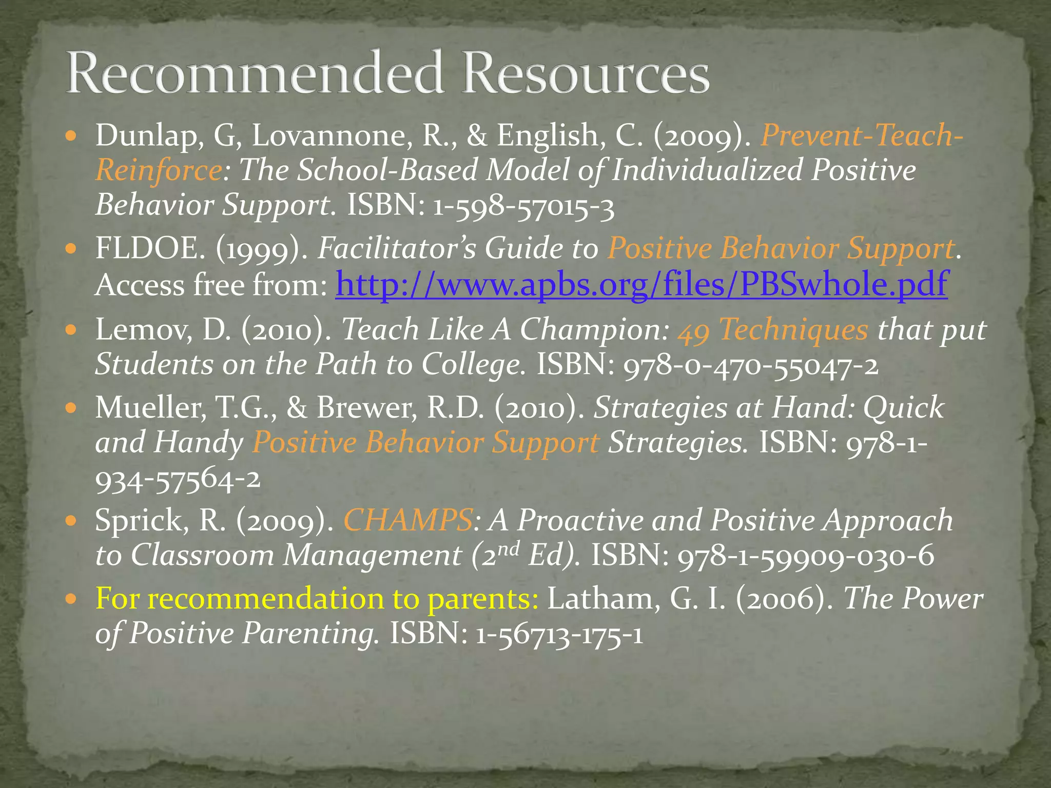  Dunlap, G, Lovannone, R., & English, C. (2009). Prevent-Teach-
Reinforce: The School-Based Model of Individualized Positive
Behavior Support. ISBN: 1-598-57015-3
 FLDOE. (1999). Facilitator’s Guide to Positive Behavior Support.
Access free from: http://www.apbs.org/files/PBSwhole.pdf
 Lemov, D. (2010). Teach Like A Champion: 49 Techniques that put
Students on the Path to College. ISBN: 978-0-470-55047-2
 Mueller, T.G., & Brewer, R.D. (2010). Strategies at Hand: Quick
and Handy Positive Behavior Support Strategies. ISBN: 978-1-
934-57564-2
 Sprick, R. (2009). CHAMPS: A Proactive and Positive Approach
to Classroom Management (2nd Ed). ISBN: 978-1-59909-030-6
 For recommendation to parents: Latham, G. I. (2006). The Power
of Positive Parenting. ISBN: 1-56713-175-1
 