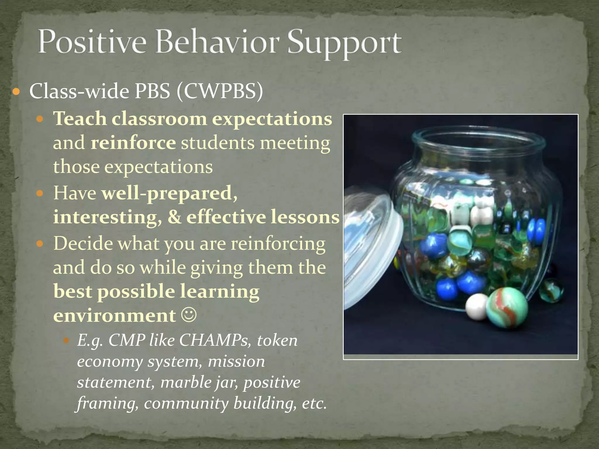  Class-wide PBS (CWPBS)
 Teach classroom expectations
and reinforce students meeting
those expectations
 Have well-prepared,
interesting, & effective lessons
 Decide what you are reinforcing
and do so while giving them the
best possible learning
environment 
 E.g. CMP like CHAMPs, token
economy system, mission
statement, marble jar, positive
framing, community building, etc.
 
