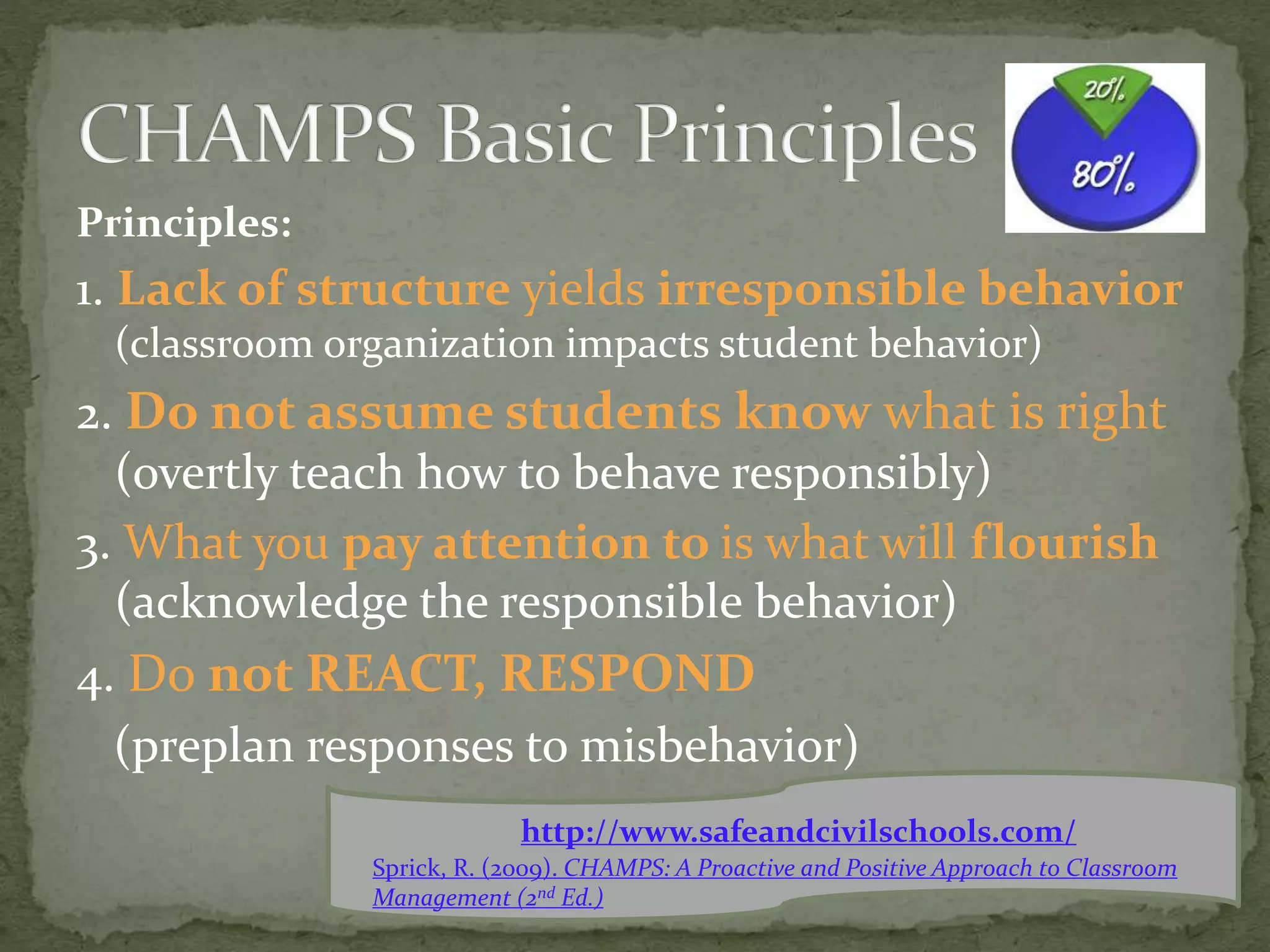 Principles:
1. Lack of structure yields irresponsible behavior
(classroom organization impacts student behavior)
2. Do not assume students know what is right
(overtly teach how to behave responsibly)
3. What you pay attention to is what will flourish
(acknowledge the responsible behavior)
4. Do not REACT, RESPOND
(preplan responses to misbehavior)
Sprick, R. (2009). CHAMPS: A Proactive and Positive Approach to Classroom
Management (2nd Ed.)
http://www.safeandcivilschools.com/
 