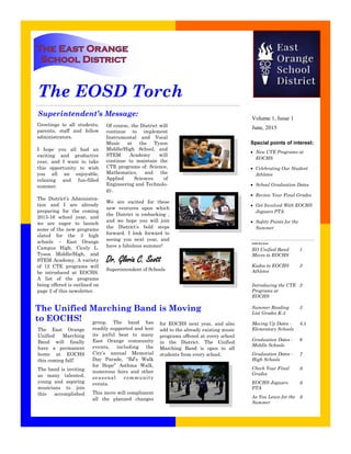 Superintendent’s Message:
Inside this issue:
EO Unified Band
Moves to EOCHS
1
Kudos to EOCHS
Athletes
2
Introducing the CTE
Programs at
EOCHS
2
Summer Reading
List Grades K-5
3
Moving Up Dates -
Elementary Schools
4.5
Graduation Dates -
Middle Schools
6
Graduation Dates -
High Schools
7
Check Your Final
Grades
8
EOCHS Jaguars
PTA
8
As You Leave for the
Summer
8
Greetings to all students,
parents, staff and fellow
administrators.
I hope you all had an
exciting and productive
year, and I want to take
this opportunity to wish
you all an enjoyable,
relaxing and fun-filled
summer.
The District’s Administra-
tion and I are already
preparing for the coming
2015-16 school year, and
we are eager to launch
some of the new programs
slated for the 3 high
schools – East Orange
Campus High, Cicely L.
Tyson Middle/High, and
STEM Academy. A variety
of 12 CTE programs will
be introduced at EOCHS.
A list of the programs
being offered is outlined on
page 2 of this newsletter.
Of course, the District will
continue to implement
Instrumental and Vocal
Music at the Tyson
Middle/High School, and
STEM Academy will
continue to maintain the
CTE programs of: Science,
Mathematics, and the
Applied Sciences of
Engineering and Technolo-
gy.
We are excited for these
new ventures upon which
the District is embarking ,
and we hope you will join
the District’s bold steps
forward. I look forward to
seeing you next year, and
have a fabulous summer!
Dr. Gloria C. Scott
Superintendent of Schools
The EOSD Torch
Special points of interest:
 New CTE Programs at
EOCHS
 Celebrating Our Student
Athletes
 School Graduation Dates
 Review Your Final Grades
 Get Involved With EOCHS
Jaguars PTA
 Safety Points for the
Summer
June, 2015
Volume 1, Issue 1
The Unified Marching Band is Moving
to EOCHS! group. The band has
readily supported and lent
its joyful beat to many
East Orange community
events, including the
City’s annual Memorial
Day Parade, “BJ’s Walk
for Hope” Asthma Walk,
numerous fairs and other
seasonal community
events.
This move will compliment
all the planned changes
for EOCHS next year, and also
add to the already existing music
programs offered at every school
in the District. The Unified
Marching Band is open to all
students from every school.
The East Orange
Unified Marching
Band will finally
have a permanent
home at EOCHS
this coming fall!
The band is inviting
as many talented,
young and aspiring
musicians to join
this accomplished
 