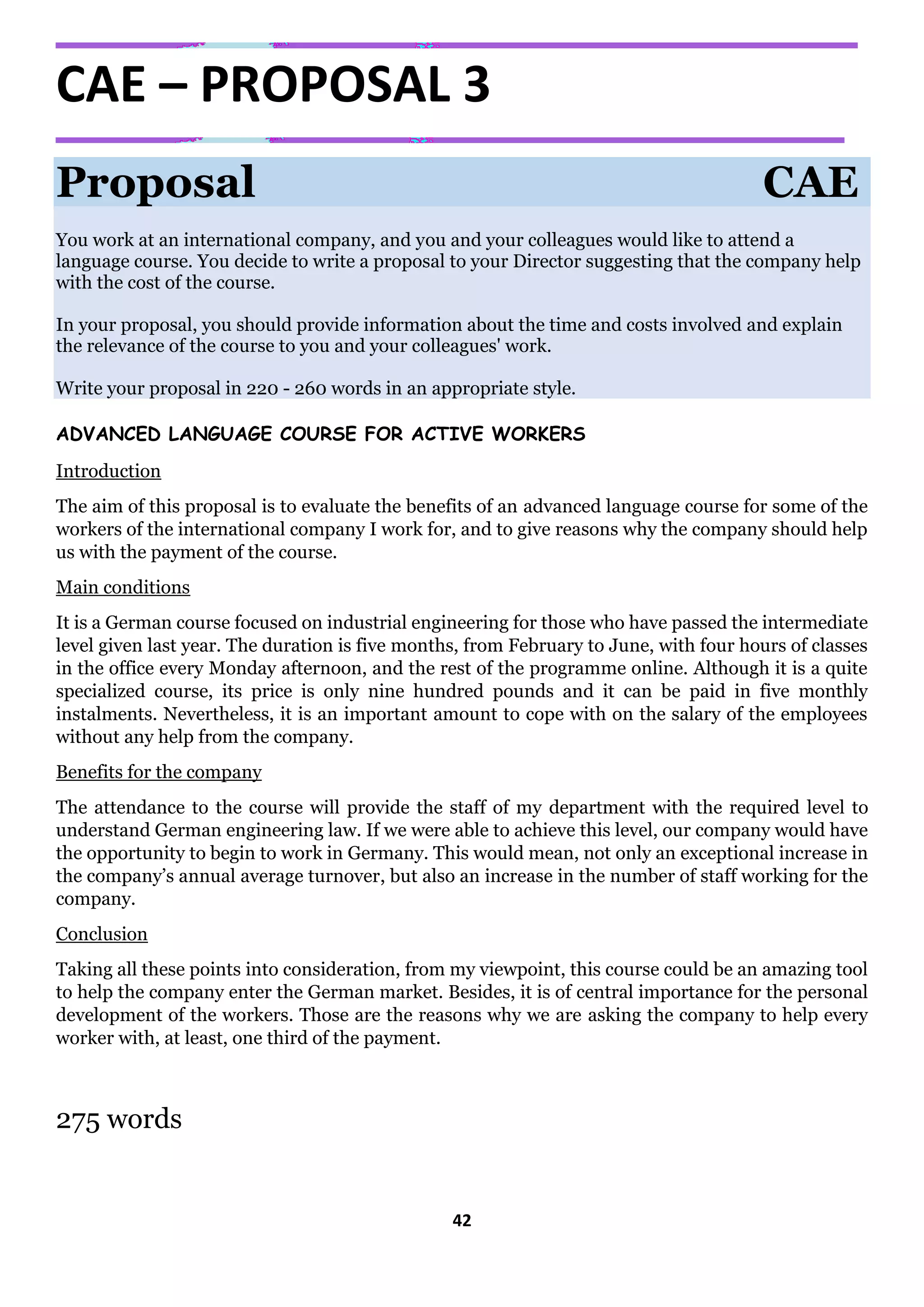 42
CAE – PROPOSAL 3
Proposal CAE
You work at an international company, and you and your colleagues would like to attend a
language course. You decide to write a proposal to your Director suggesting that the company help
with the cost of the course.
In your proposal, you should provide information about the time and costs involved and explain
the relevance of the course to you and your colleagues' work.
Write your proposal in 220 - 260 words in an appropriate style.
ADVANCED LANGUAGE COURSE FOR ACTIVE WORKERS
Introduction
The aim of this proposal is to evaluate the benefits of an advanced language course for some of the
workers of the international company I work for, and to give reasons why the company should help
us with the payment of the course.
Main conditions
It is a German course focused on industrial engineering for those who have passed the intermediate
level given last year. The duration is five months, from February to June, with four hours of classes
in the office every Monday afternoon, and the rest of the programme online. Although it is a quite
specialized course, its price is only nine hundred pounds and it can be paid in five monthly
instalments. Nevertheless, it is an important amount to cope with on the salary of the employees
without any help from the company.
Benefits for the company
The attendance to the course will provide the staff of my department with the required level to
understand German engineering law. If we were able to achieve this level, our company would have
the opportunity to begin to work in Germany. This would mean, not only an exceptional increase in
the company’s annual average turnover, but also an increase in the number of staff working for the
company.
Conclusion
Taking all these points into consideration, from my viewpoint, this course could be an amazing tool
to help the company enter the German market. Besides, it is of central importance for the personal
development of the workers. Those are the reasons why we are asking the company to help every
worker with, at least, one third of the payment.
275 words
 