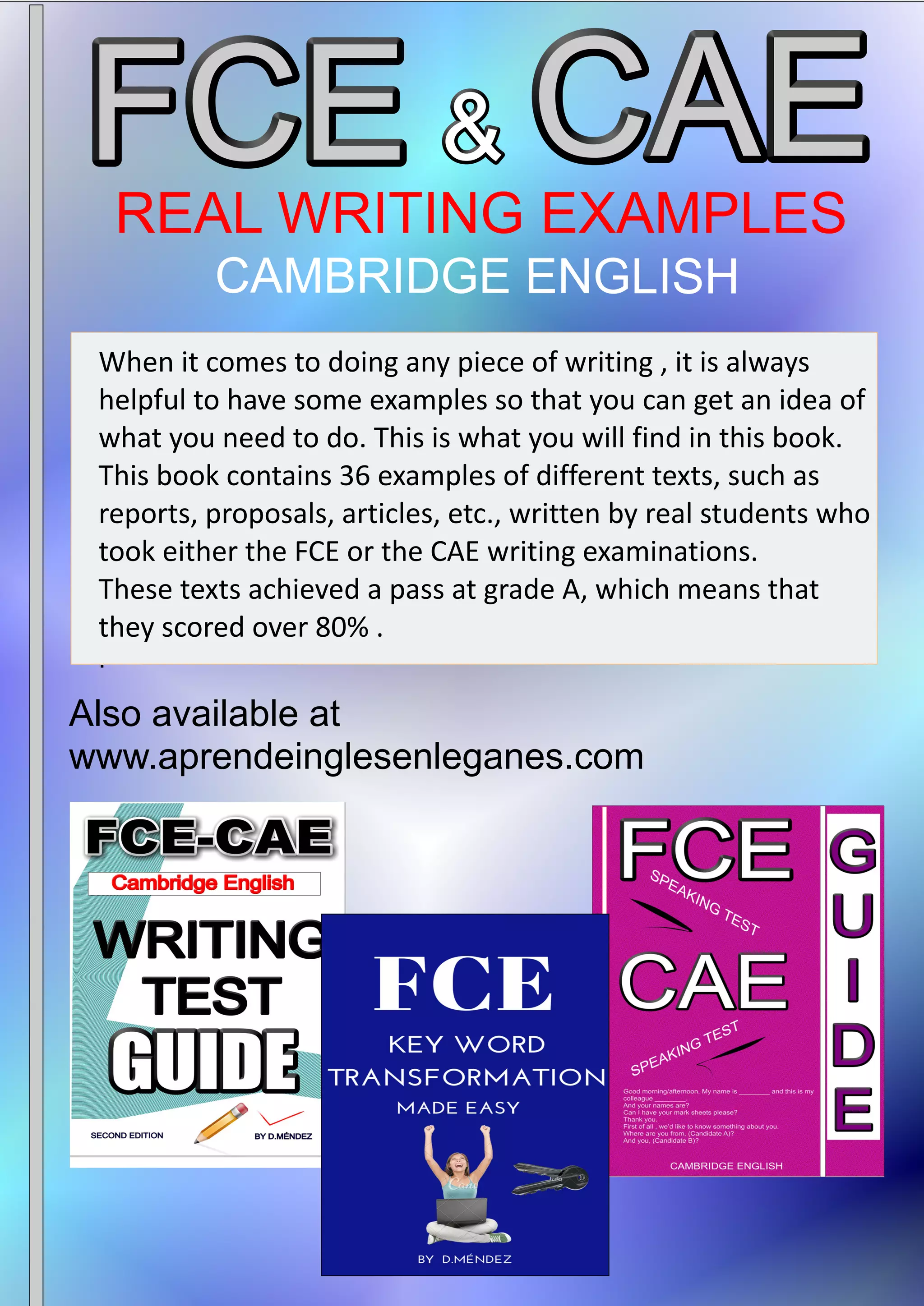 CAMBRIDGE ENGLISH
Also available at
www.aprendeinglesenleganes.com
When it comes to doing any piece of writing , it is always
helpful to have some examples so that you can get an idea of
what you need to do. This is what you will find in this book.
This book contains 36 examples of different texts, such as
reports, proposals, articles, etc., written by real students who
took either the FCE or the CAE writing examinations.
These texts achieved a pass at grade A, which means that
they scored over 80% .
.
 