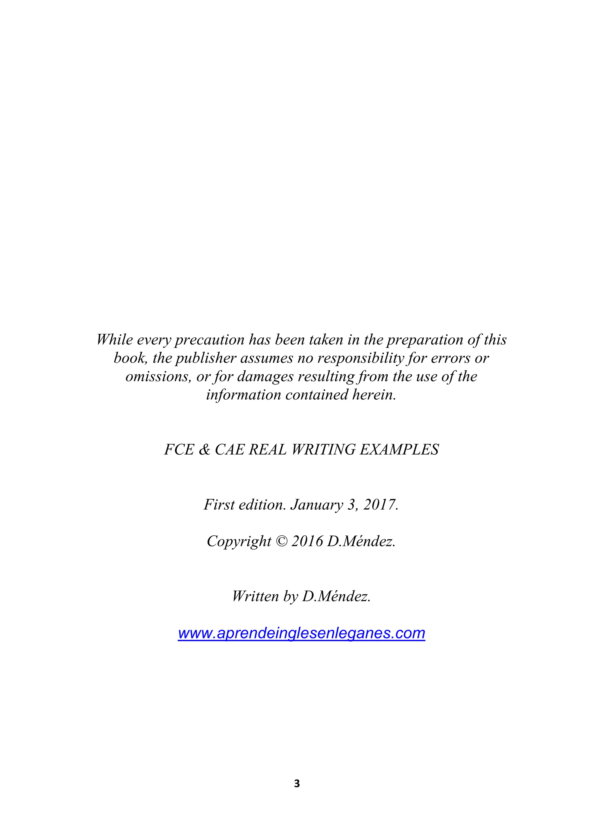 3
While every precaution has been taken in the preparation of this
book, the publisher assumes no responsibility for errors or
omissions, or for damages resulting from the use of the
information contained herein.
FCE & CAE REAL WRITING EXAMPLES
First edition. January 3, 2017.
Copyright © 2016 D.Méndez.
Written by D.Méndez.
www.aprendeinglesenleganes.com
 