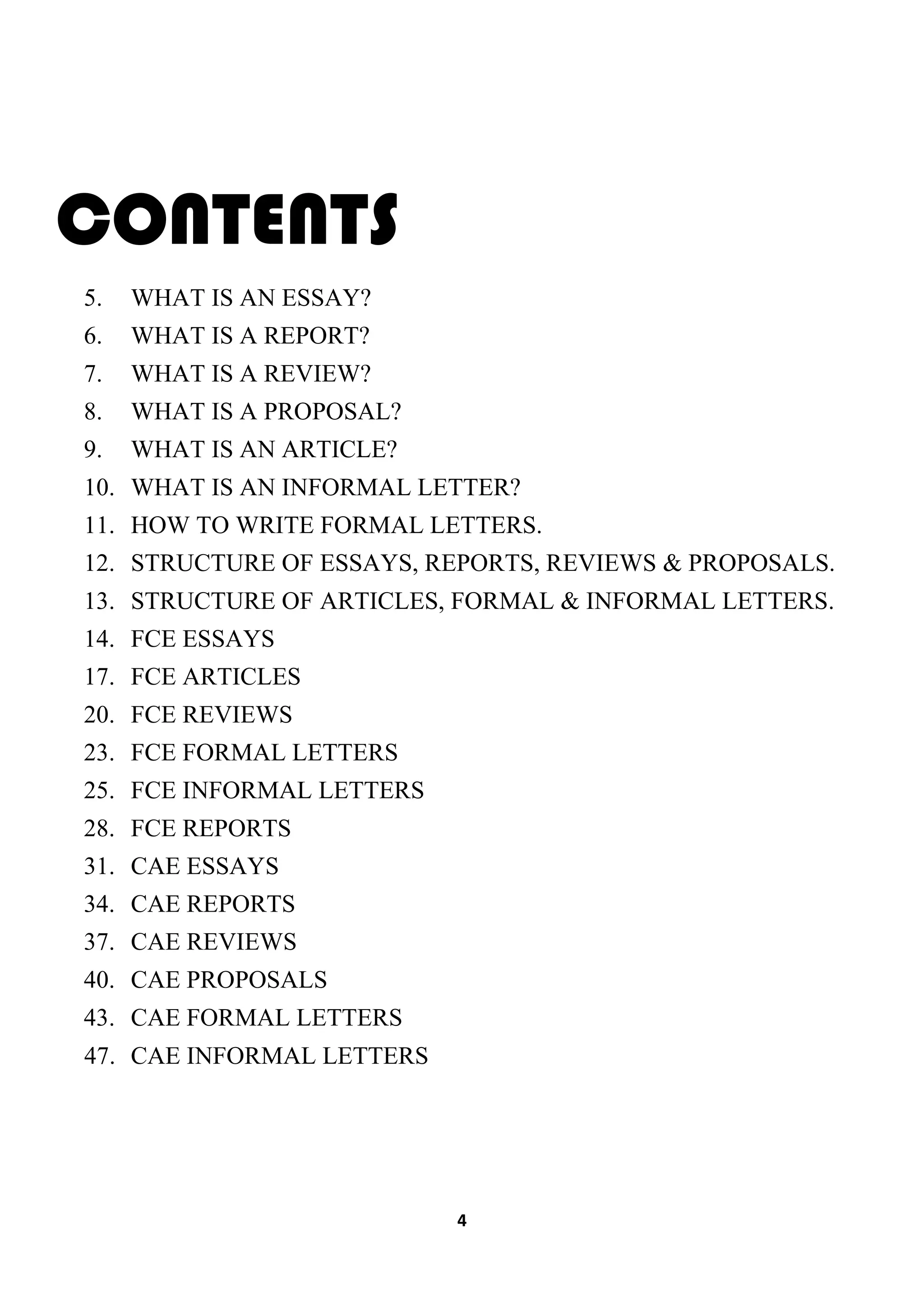4
CONTENTS
5. WHAT IS AN ESSAY?
6. WHAT IS A REPORT?
7. WHAT IS A REVIEW?
8. WHAT IS A PROPOSAL?
9. WHAT IS AN ARTICLE?
10. WHAT IS AN INFORMAL LETTER?
11. HOW TO WRITE FORMAL LETTERS.
12. STRUCTURE OF ESSAYS, REPORTS, REVIEWS & PROPOSALS.
13. STRUCTURE OF ARTICLES, FORMAL & INFORMAL LETTERS.
14. FCE ESSAYS
17. FCE ARTICLES
20. FCE REVIEWS
23. FCE FORMAL LETTERS
25. FCE INFORMAL LETTERS
28. FCE REPORTS
31. CAE ESSAYS
34. CAE REPORTS
37. CAE REVIEWS
40. CAE PROPOSALS
43. CAE FORMAL LETTERS
47. CAE INFORMAL LETTERS
 