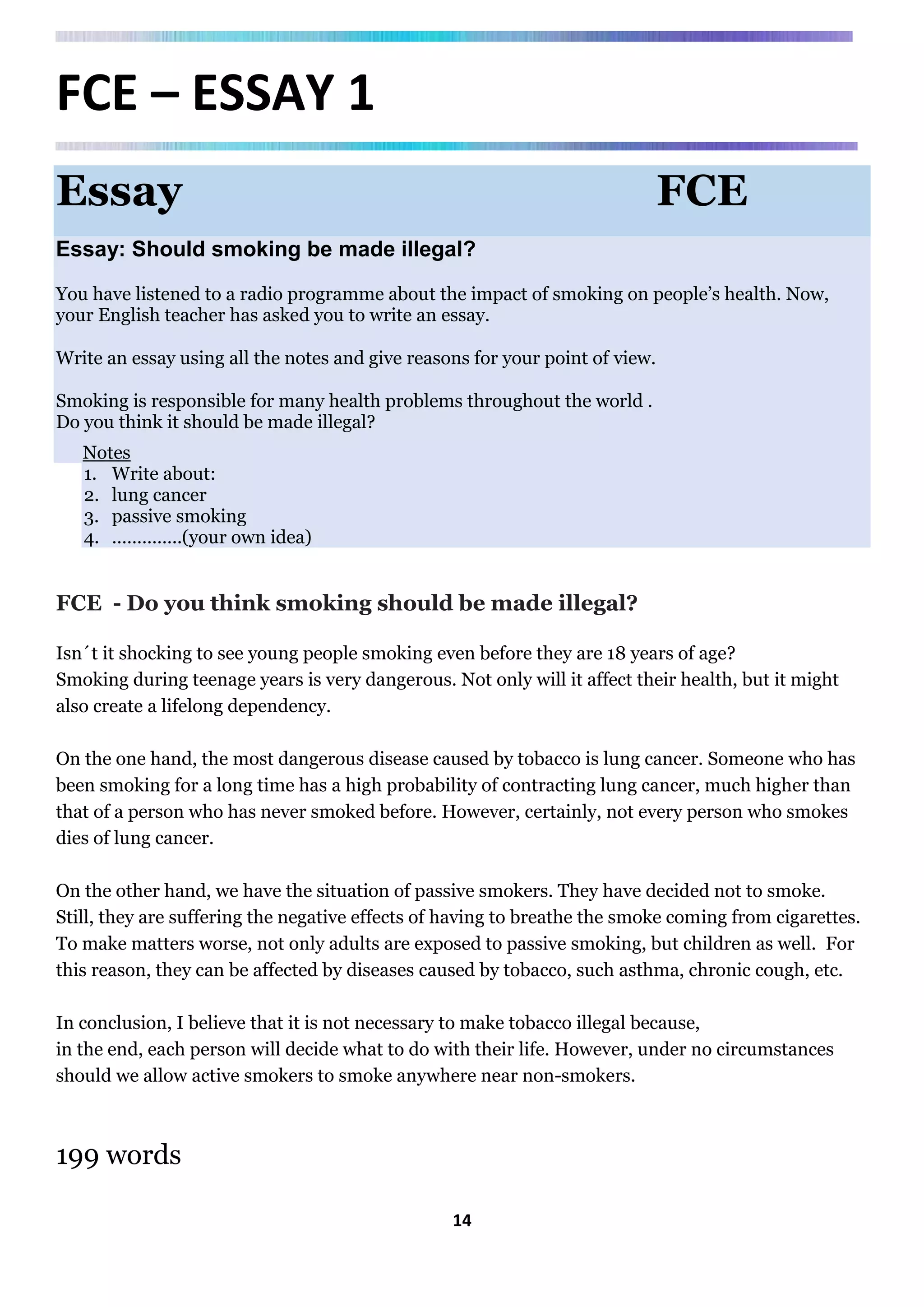 14
FCE – ESSAY 1
Essay FCE
Essay: Should smoking be made illegal?
You have listened to a radio programme about the impact of smoking on people’s health. Now,
your English teacher has asked you to write an essay.
Write an essay using all the notes and give reasons for your point of view.
Smoking is responsible for many health problems throughout the world .
Do you think it should be made illegal?
Notes
1. Write about:
2. lung cancer
3. passive smoking
4. …………..(your own idea)
FCE - Do you think smoking should be made illegal?
Isn´t it shocking to see young people smoking even before they are 18 years of age?
Smoking during teenage years is very dangerous. Not only will it affect their health, but it might
also create a lifelong dependency.
On the one hand, the most dangerous disease caused by tobacco is lung cancer. Someone who has
been smoking for a long time has a high probability of contracting lung cancer, much higher than
that of a person who has never smoked before. However, certainly, not every person who smokes
dies of lung cancer.
On the other hand, we have the situation of passive smokers. They have decided not to smoke.
Still, they are suffering the negative effects of having to breathe the smoke coming from cigarettes.
To make matters worse, not only adults are exposed to passive smoking, but children as well. For
this reason, they can be affected by diseases caused by tobacco, such asthma, chronic cough, etc.
In conclusion, I believe that it is not necessary to make tobacco illegal because,
in the end, each person will decide what to do with their life. However, under no circumstances
should we allow active smokers to smoke anywhere near non-smokers.
199 words
 