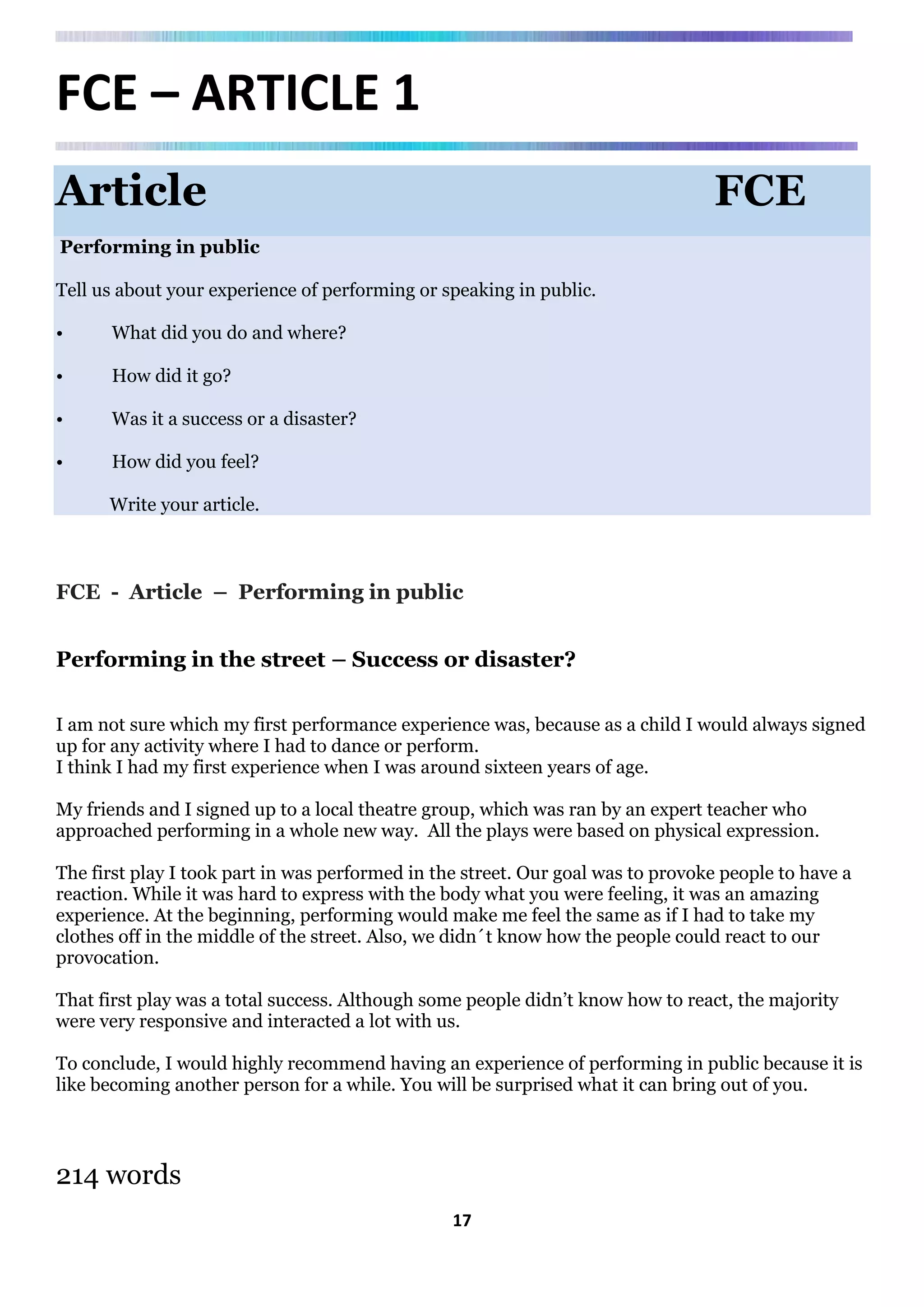 17
FCE – ARTICLE 1
Article FCE
Performing in public
Tell us about your experience of performing or speaking in public.
• What did you do and where?
• How did it go?
• Was it a success or a disaster?
• How did you feel?
Write your article.
FCE - Article – Performing in public
Performing in the street – Success or disaster?
I am not sure which my first performance experience was, because as a child I would always signed
up for any activity where I had to dance or perform.
I think I had my first experience when I was around sixteen years of age.
My friends and I signed up to a local theatre group, which was ran by an expert teacher who
approached performing in a whole new way. All the plays were based on physical expression.
The first play I took part in was performed in the street. Our goal was to provoke people to have a
reaction. While it was hard to express with the body what you were feeling, it was an amazing
experience. At the beginning, performing would make me feel the same as if I had to take my
clothes off in the middle of the street. Also, we didn´t know how the people could react to our
provocation.
That first play was a total success. Although some people didn’t know how to react, the majority
were very responsive and interacted a lot with us.
To conclude, I would highly recommend having an experience of performing in public because it is
like becoming another person for a while. You will be surprised what it can bring out of you.
214 words
 