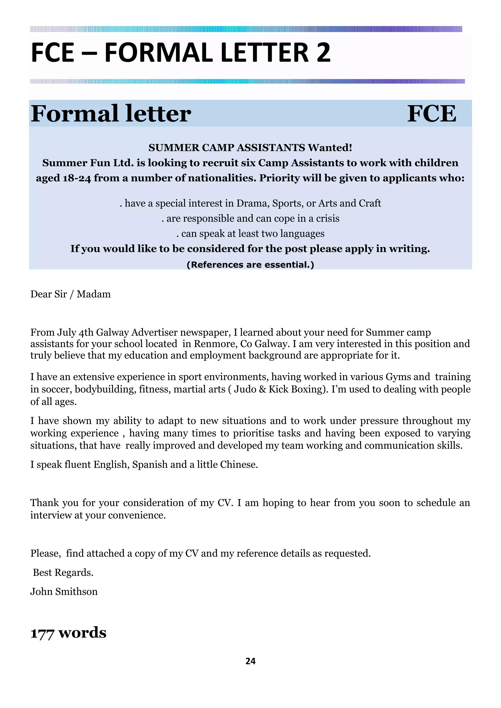 24
FCE – FORMAL LETTER 2
Formal letter FCE
SUMMER CAMP ASSISTANTS Wanted!
Summer Fun Ltd. is looking to recruit six Camp Assistants to work with children
aged 18-24 from a number of nationalities. Priority will be given to applicants who:
. have a special interest in Drama, Sports, or Arts and Craft
. are responsible and can cope in a crisis
. can speak at least two languages
If you would like to be considered for the post please apply in writing.
(References are essential.)
Dear Sir / Madam
From July 4th Galway Advertiser newspaper, I learned about your need for Summer camp
assistants for your school located in Renmore, Co Galway. I am very interested in this position and
truly believe that my education and employment background are appropriate for it.
I have an extensive experience in sport environments, having worked in various Gyms and training
in soccer, bodybuilding, fitness, martial arts ( Judo & Kick Boxing). I’m used to dealing with people
of all ages.
I have shown my ability to adapt to new situations and to work under pressure throughout my
working experience , having many times to prioritise tasks and having been exposed to varying
situations, that have really improved and developed my team working and communication skills.
I speak fluent English, Spanish and a little Chinese.
Thank you for your consideration of my CV. I am hoping to hear from you soon to schedule an
interview at your convenience.
Please, find attached a copy of my CV and my reference details as requested.
Best Regards.
John Smithson
177 words
 