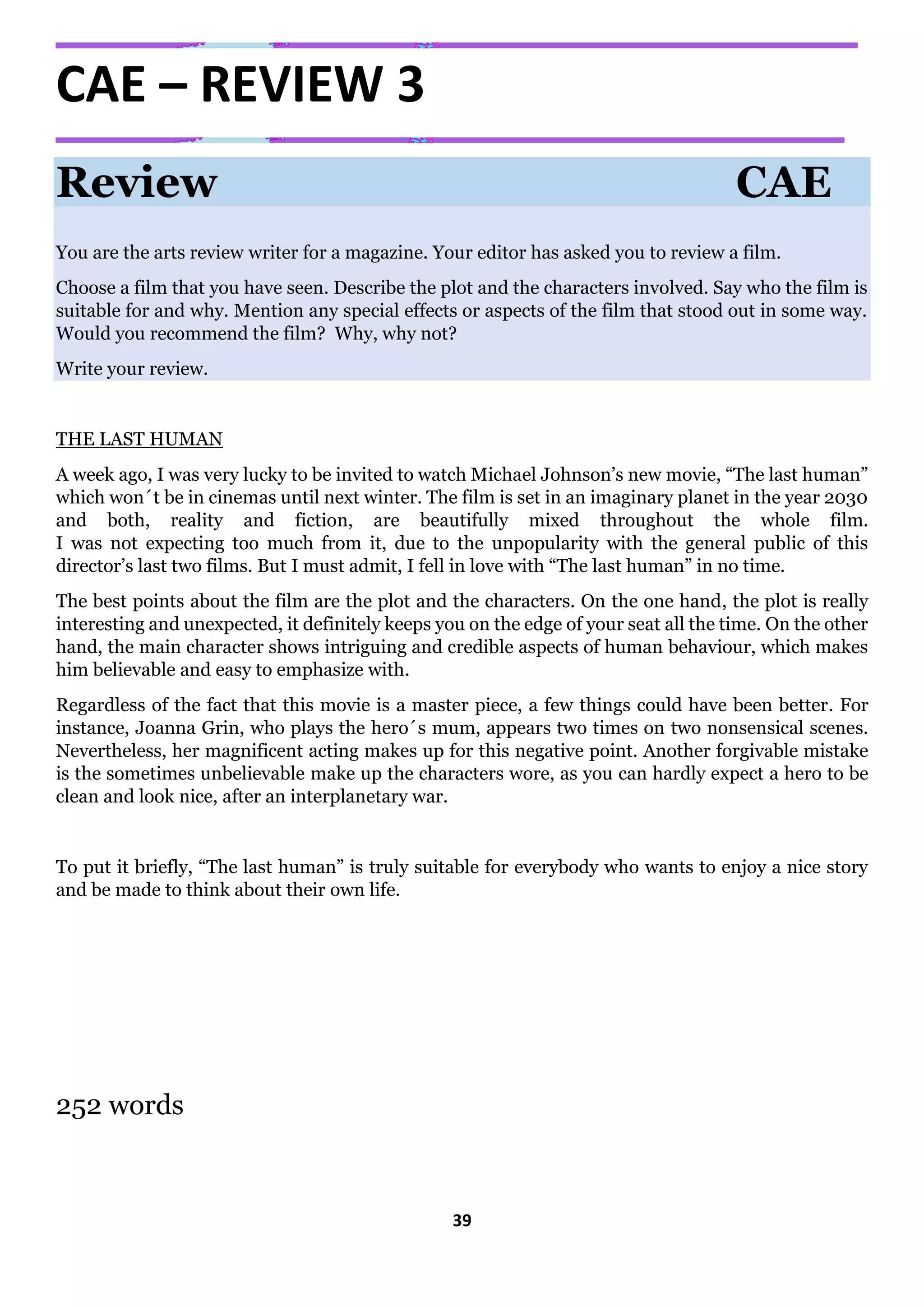 39
CAE – REVIEW 3
Review CAE
You are the arts review writer for a magazine. Your editor has asked you to review a film.
Choose a film that you have seen. Describe the plot and the characters involved. Say who the film is
suitable for and why. Mention any special effects or aspects of the film that stood out in some way.
Would you recommend the film? Why, why not?
Write your review.
THE LAST HUMAN
A week ago, I was very lucky to be invited to watch Michael Johnson’s new movie, “The last human”
which won´t be in cinemas until next winter. The film is set in an imaginary planet in the year 2030
and both, reality and fiction, are beautifully mixed throughout the whole film.
I was not expecting too much from it, due to the unpopularity with the general public of this
director’s last two films. But I must admit, I fell in love with “The last human” in no time.
The best points about the film are the plot and the characters. On the one hand, the plot is really
interesting and unexpected, it definitely keeps you on the edge of your seat all the time. On the other
hand, the main character shows intriguing and credible aspects of human behaviour, which makes
him believable and easy to emphasize with.
Regardless of the fact that this movie is a master piece, a few things could have been better. For
instance, Joanna Grin, who plays the hero´s mum, appears two times on two nonsensical scenes.
Nevertheless, her magnificent acting makes up for this negative point. Another forgivable mistake
is the sometimes unbelievable make up the characters wore, as you can hardly expect a hero to be
clean and look nice, after an interplanetary war.
To put it briefly, “The last human” is truly suitable for everybody who wants to enjoy a nice story
and be made to think about their own life.
252 words
 