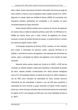 VARIAÇÃO DA FC, PSE E PERFIL ACÇÕES TÉCNICAS EM JOGOS REDUZIDOS DE FUTEBOL
INTRODUÇÃO 2
para o efeito. Esses instrumentos fornecem informação útil acerca da carga de
treino externa e interna a que os jogadores estão sujeitos (Coutts et al., 2007).
Segundo um estudo citado por Gabbett & Mulvey (2008), foi encontrada uma
frequência cardíaca semelhante em competição e em sessões de treino
compostas apenas por jogos reduzidos.
Vários estudos referem também que o aumento do número de jogadores
em campo reduz a média da resposta cardíaca, (para refs. ver Hill-Haas et al.,
2008b) da mesma forma que o maior número de jogadores em campo,
aumenta o número de acções técnicas da equipa, no entanto diminui o número
de acções por jogador (Owen, 2004).
A Percepção Subjectiva de Esforço (PSE), constitui um bom indicador
para avaliar a intensidade do exercício, porém, segundo Hill-Haas et al.
(2008b), o aumento do número de jogadores, sem alteração das dimensões do
campo, reduz a percepção de esforço dos jogadores numa sessão de jogos
reduzidos.
Segundo vários autores citados por Coutts et al. (2007), a PSE tem-se
mostrado um método simples e válido para quantificar a intensidade da sessão
de treino, estando também correlacionada com vários factores fisiológicos
como a FC. Os resultados obtidos no estudo de Coutts et al. (2007) validaram o
uso da PSE como marcador da intensidade do treino durante exercício
intermitente de alta intensidade e apoiam o uso da PSE para quantificar a
intensidade do treino durante os jogos reduzidos no futebol. Porém sugerem
ainda que o treino de jogos reduzidos seja monitorizado através da combinação
do registo da FC e da utilização da PSE para uma maior fiabilidade (Coutts et
al., 2007).
 