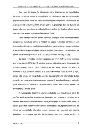 VARIAÇÃO DA FC, PSE E PERFIL ACÇÕES TÉCNICAS EM JOGOS REDUZIDOS DE FUTEBOL
INTRODUÇÃO 3
Este tipo de jogos foi idealizado para desenvolver as habilidades
técnicas, a leitura táctica e capacidade de decisão e são frequentemente
jogados com várias bolas em torno do campo para assegurar a continuidade do
jogo (Gabbett & Mulvey, 2008; Owen, 2004). A presença da bola durante os
jogos reduzidos permite uma melhoria técnico-táctica significativa, aliada a uma
maior motivação dos jogadores (Dellal et al., 2008).
Dado o tempo limitado para o treino da condição física nas modalidades
desportivas colectivas como o futebol, os jogos reduzidos constituem um
importante estímulo no condicionamento físico, oferecendo um seguro, efectivo
e específico método de condicionamento para futebolistas, necessitando de
serem optimizados (Hill-Haas et al., 2008b; Gabbett & Mulvey, 2008).
Os jogos reduzidos solicitam respostas ao nível da frequência cardíaca
em torno dos 90-95% da FC máxima quando utilizados como ferramenta de
condicionamento físico. Estas intensidades de treino levam um atleta a
melhorar a sua condição aeróbia e a sua performance física durante o jogo,
sendo isto similar em magnitude ao mais tradicional treino intervalado. Estas
poderão ser considerações importantes, quando é reconhecido que o estímulo
para adaptação ao treino é a carga de treino interna associada à sessão de
treino (Kelly & Drust, 2008).
A investigação disponível não tem estudado com frequência o perfil de
acções técnicas nestas situações de jogo nem tem procurado perceber se a
fase do jogo influi na intensidade da situação de jogo. Por outro lado, todos os
dados que estão disponíveis referem-se às respostas de jogadores seniores de
níveis de competição elevados, sendo omissas as respostas dos jovens
jogadores, com menor domínio técnico-táctico do jogo. Neste sentido, o
 