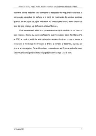 VARIAÇÃO DA FC, PSE E PERFIL ACÇÕES TÉCNICAS EM JOGOS REDUZIDOS DE FUTEBOL
INTRODUÇÃO 4
objectivo deste trabalho será comparar a resposta da frequência cardíaca, a
percepção subjectiva do esforço e o perfil de realização de acções técnicas,
quando em situação de jogos reduzidos no futebol (3x3 e 4x4) e em função da
fase do jogo (ataque vs. defesa vs. ataque/defesa).
Este estudo será efectuado para determinar qual a influência da fase do
jogo (ataque, defesa ou ataque/defesa) na sua intensidade psico-fisiológica (FC
e PSE) e qual o perfil de realização das acções técnicas, como o passe, a
recepção, a mudança de direcção, o drible, o remate, o desarme, a perda de
bola e a intercepção. Para além disso, pretendemos verificar se estes factores
são influenciados pelo número de jogadores em campo (3x3 e 4x4).
 