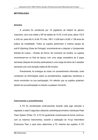VARIAÇÃO DA FC, PSE E PERFIL ACÇÕES TÉCNICAS EM JOGOS REDUZIDOS DE FUTEBOL
METODOLOGIA 5
METODOLOGIA
Amostra
A amostra foi constituída por 16 jogadores de futebol do género
masculino, com uma média ± DP de idades de 15,75 ± 0,45 anos; altura 172,4
± 4,83 cm; peso 64,5 ± 6,44; FC máx. 199,1 ± 9,08 bpm e 8,06 ± 1,98 anos de
prática da modalidade. Todos os sujeitos pertenciam à mesma equipa de
sub16 (Sporting Clube de Portugal), encontrando-se a disputar o Campeonato
Distrital de Lisboa – Divisão de Honra. No momento da recolha, os sujeitos
encontravam-se no final da época, com uma carga competitiva de 2 jogos
semanais (disputa de torneios particulares) e uma carga de treino de 4 sessões
semanais com uma duração média de 90 minutos.
Previamente, foi entregue ao clube um consentimento informado, onde
constavam as informações sobre os procedimentos, exigências, benefícios e
riscos envolvidos na sua participação. Foi referido que os sujeitos poderiam
desistir da sua participação no estudo a qualquer momento.
Instrumentos e procedimentos
A FC foi monitorizada continuamente durante cada jogo reduzido e
registada a cada 5 segundos utilizando cardiofrequencímetros individuais Polar
Team System (Polar, FI). A FC foi igualmente monitorizada de forma contínua,
com os mesmos instrumentos, durante a realização do Yo-yo Intermittent
Endurance Test, o qual visou determinar a FC máxima dos sujeitos. A FC
 
