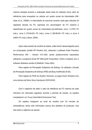 VARIAÇÃO DA FC, PSE E PERFIL ACÇÕES TÉCNICAS EM JOGOS REDUZIDOS DE FUTEBOL
METODOLOGIA 6
máxima atingida durante a realização deste teste foi utilizada como valor de
referência para enquadrar os valores em quatro zonas de intensidade (Hill-
Haas et al., 2008b). A intensidade do exercício durante cada jogo reduzido foi
registada através da FC, expressa em percentagem de FC máxima e
classificada em quatro zonas de intensidade pré-definidas: zona 1 (<75% FC
máx.), zona 2 (75-84,9% FC máx.), zona 3 (85-89,9% FC máx.) e zona 4
(≥90% FC máx.) (Gore, 2000).
Após cada sessão de recolha de dados, estes foram descarregados para
um computador portátil HP Pavilion dv5, utilizando o software Polar Precision
Performance SW – Version 4.01.029, sendo posteriormente exportados
utilizando o programa Excel XP (Microsoft Corporation, EUA) e tratados com o
software Statistica versão 8 (StatSoft, Tulsa USA).
Para registo da Percepção Subjectiva de Esforço, foi utilizada a Escala
de Percepção Subjectiva de Esforço (PSE) de Borg modificada (6-20).
Para registo do Perfil de Acções Técnicas, os jogos foram filmados com
uma câmara de filmar Sony Handycam DCR-SX30.
Com o objectivo de obter o valor de referência da FC máxima de cada
indivíduo em intervalos regulares durante o período de estudo, os sujeitos
completaram um Yo-yo Intermittent Endurance Test.
Os sujeitos chegaram ao local da recolha com 30 minutos de
antecedência, tendo sido informados acerca dos detalhes do protocolo, mas
não sobre o objectivo do estudo.
 