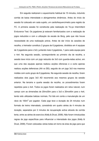 VARIAÇÃO DA FC, PSE E PERFIL ACÇÕES TÉCNICAS EM JOGOS REDUZIDOS DE FUTEBOL
METODOLOGIA 7
Em seguida realizaram o aquecimento habitual de 15 minutos, incluindo
corrida de baixa intensidade e alongamentos dinâmicos. Antes do início da
sessão foi colocado em cada sujeito, um cardiofrequencímetro para registo da
FC. A primeira sessão foi constituída pela realização do Yo-yo Intermittent
Endurance Test. Os jogadores já estavam familiarizados com a realização de
jogos reduzidos e com a utilização da escala de Borg, pelo que não houve
necessidade de uma realização prévia. Antes de dar início às sessões de
recolha, o treinador constituiu 2 grupos de 6 jogadores, divididos em 4 equipas
de 3 jogadores para o 3x3, juntando mais 4 jogadores, 1 para cada equipa para
o 4x4. Na segunda sessão, correspondente ao primeiro dia de recolha, a
sessão teve início com um jogo reduzido de 3x3 com guarda-redes activo, em
que uma das equipas apenas realizou acções ofensivas e a outra apenas
realizou acções defensivas (AA vs DD), seguido de um jogo 3x3 nos mesmos
moldes com outro grupo de 6 jogadores. Na segunda sessão de recolha, foram
realizados dois jogos 3x3 AD recorrendo aos mesmos grupos da sessão
anterior. Na terceira e quarta sessão de recolha, os procedimentos foram
repetidos para o 4x4. Todos os jogos foram realizados em relva natural, num
campo com as dimensões de 20mx30m para o 3x3 e 20mx40m para o 4x4,
tendo sido utilizadas balizas normais. Foi tido em conta a manutenção de um
rácio de 100m2
por jogador. Cada jogo teve a duração de 24 minutos num
formato de treino intervalado, consistindo em quatro séries de 4 minutos de
duração, separados por 2 minutos de recuperação activa através de corrida
lenta, entre as séries de exercício (Kelly & Drust, 2008). Não foram introduzidas
regras de jogo específicas para influenciar a intensidade dos jogos (Kelly &
Drust, 2008). Foram colocadas várias bolas em torno da área de jogo para que
 