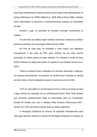 VARIAÇÃO DA FC, PSE E PERFIL ACÇÕES TÉCNICAS EM JOGOS REDUZIDOS DE FUTEBOL
METODOLOGIA 8
esta fosse imediatamente reposta quando saísse pelas linhas delimitadoras do
campo (Hill-Haas et al, 2008b; Dellal et al., 2008; Kelly & Drust, 2008), evitando
assim interrupções no exercício e consequentemente quebras na intensidade
do jogo.
Durante o jogo, foi permitido ao treinador encorajar verbalmente os
sujeitos.
Foi permitido aos atletas ingerir bebidas isotónicas comerciais ad libitum
durante os períodos de recuperação (Kelly & Drust, 2008).
No final de cada jogo, foi solicitado a cada sujeito que registasse
manualmente o seu valor da PSE, para certificar de que essa mesma
percepção se referia apenas ao jogo reduzido. Foi utilizada a escala de Borg
(6-20) impressa em papel para ajudar os sujeitos na sua decisão (Coutts et al.,
2007).
Todas as sessões foram realizadas em semanas diferentes e seguiram
os mesmos procedimentos. As sessões de recolha foram incluídas na sessão
de treino diária e foram realizadas sempre à mesma hora do dia (18h).
A FC de cada atleta foi monitorizada de forma contínua ao longo de todo
o jogo, através da colocação de um cardiofrequencímetro Polar Team System
que transmitiu posteriormente todas as informações para um Computador
Portátil HP Pavilion dv5, com o software Polar Precision Performance SW –
Version 4.01.029, permitindo analisar todos os dados registados.
A Percepção Subjectiva do Esforço foi registada imediatamente após
cada jogo reduzido utilizando a escala de Percepção Subjectiva de Esforço de
 