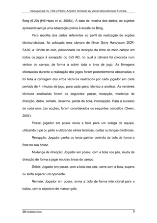 VARIAÇÃO DA FC, PSE E PERFIL ACÇÕES TÉCNICAS EM JOGOS REDUZIDOS DE FUTEBOL
METODOLOGIA 9
Borg (6-20) (Hill-Haas et al, 2008b). À data da recolha dos dados, os sujeitos
apresentavam já uma adaptação prévia à escala de Borg.
Para recolha dos dados referentes ao perfil de realização de acções
técnico-tácticas, foi colocada uma câmara de filmar Sony Handycam DCR-
SX30, a 106cm do solo, posicionada na direcção da linha de meio-campo em
todos os jogos à excepção do 3x3 AD, no qual a câmara foi colocada num
vértice do campo, de forma a cobrir toda a área de jogo. As filmagens
efectuadas durante a realização dos jogos foram posteriormente observadas e
foi feita a contagem dos erros técnicos realizados por cada jogador em cada
período de 4 minutos de jogo, para cada gesto técnico a analisar. As variáveis
técnicas analisadas foram as seguintes: passe, recepção, mudança de
direcção, drible, remate, desarme, perda de bola, intercepção. Para o sucesso
de cada uma das acções, foram considerados os seguintes conceitos (Owen,
2004):
Passe: jogador em posse envia a bola para um colega de equipa,
utilizando o pé ou peito e utilizando várias técnicas, curtas ou longas distâncias.
Recepção: Jogador ganha ou tenta ganhar controlo da bola de forma a
ficar na sua posse.
Mudança de direcção: Jogador em posse, com a bola nos pés, muda de
direcção de forma a jogar noutras áreas do campo.
Drible: Jogador em posse, com a bola nos pés, corre com a bola, supera
ou tenta superar um oponente.
Remate: Jogador em posse, envia a bola de forma intencional para a
baliza, com o objectivo de marcar golo.
 