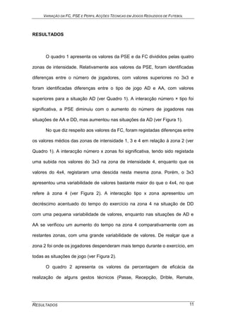 VARIAÇÃO DA FC, PSE E PERFIL ACÇÕES TÉCNICAS EM JOGOS REDUZIDOS DE FUTEBOL
RESULTADOS 11
RESULTADOS
O quadro 1 apresenta os valores da PSE e da FC divididos pelas quatro
zonas de intensidade. Relativamente aos valores da PSE, foram identificadas
diferenças entre o número de jogadores, com valores superiores no 3x3 e
foram identificadas diferenças entre o tipo de jogo AD e AA, com valores
superiores para a situação AD (ver Quadro 1). A interacção número × tipo foi
significativa, a PSE diminuiu com o aumento do número de jogadores nas
situações de AA e DD, mas aumentou nas situações da AD (ver Figura 1).
No que diz respeito aos valores da FC, foram registadas diferenças entre
os valores médios das zonas de intensidade 1, 3 e 4 em relação à zona 2 (ver
Quadro 1). A interacção número x zonas foi significativa, tendo sido registada
uma subida nos valores do 3x3 na zona de intensidade 4, enquanto que os
valores do 4x4, registaram uma descida nesta mesma zona. Porém, o 3x3
apresentou uma variabilidade de valores bastante maior do que o 4x4, no que
refere à zona 4 (ver Figura 2). A interacção tipo x zona apresentou um
decréscimo acentuado do tempo do exercício na zona 4 na situação de DD
com uma pequena variabilidade de valores, enquanto nas situações de AD e
AA se verificou um aumento do tempo na zona 4 comparativamente com as
restantes zonas, com uma grande variabilidade de valores. De realçar que a
zona 2 foi onde os jogadores despenderam mais tempo durante o exercício, em
todas as situações de jogo (ver Figura 2).
O quadro 2 apresenta os valores da percentagem de eficácia da
realização de alguns gestos técnicos (Passe, Recepção, Drible, Remate,
 