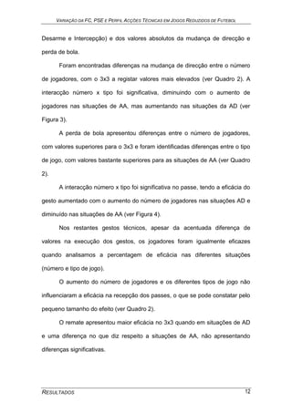 VARIAÇÃO DA FC, PSE E PERFIL ACÇÕES TÉCNICAS EM JOGOS REDUZIDOS DE FUTEBOL
RESULTADOS 12
Desarme e Intercepção) e dos valores absolutos da mudança de direcção e
perda de bola.
Foram encontradas diferenças na mudança de direcção entre o número
de jogadores, com o 3x3 a registar valores mais elevados (ver Quadro 2). A
interacção número x tipo foi significativa, diminuindo com o aumento de
jogadores nas situações de AA, mas aumentando nas situações da AD (ver
Figura 3).
A perda de bola apresentou diferenças entre o número de jogadores,
com valores superiores para o 3x3 e foram identificadas diferenças entre o tipo
de jogo, com valores bastante superiores para as situações de AA (ver Quadro
2).
A interacção número x tipo foi significativa no passe, tendo a eficácia do
gesto aumentado com o aumento do número de jogadores nas situações AD e
diminuído nas situações de AA (ver Figura 4).
Nos restantes gestos técnicos, apesar da acentuada diferença de
valores na execução dos gestos, os jogadores foram igualmente eficazes
quando analisamos a percentagem de eficácia nas diferentes situações
(número e tipo de jogo).
O aumento do número de jogadores e os diferentes tipos de jogo não
influenciaram a eficácia na recepção dos passes, o que se pode constatar pelo
pequeno tamanho do efeito (ver Quadro 2).
O remate apresentou maior eficácia no 3x3 quando em situações de AD
e uma diferença no que diz respeito a situações de AA, não apresentando
diferenças significativas.
 