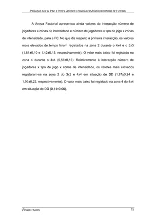 VARIAÇÃO DA FC, PSE E PERFIL ACÇÕES TÉCNICAS EM JOGOS REDUZIDOS DE FUTEBOL
RESULTADOS 15
A Anova Factorial apresentou ainda valores da interacção número de
jogadores x zonas de intensidade e número de jogadores x tipo de jogo x zonas
de intensidade, para a FC. No que diz respeito à primeira interacção, os valores
mais elevados de tempo foram registados na zona 2 durante o 4x4 e o 3x3
(1,61±0,10 e 1,42±0,15, respectivamente). O valor mais baixo foi registado na
zona 4 durante o 4x4 (0,56±0,16). Relativamente à interacção número de
jogadores x tipo de jogo x zonas de intensidade, os valores mais elevados
registaram-se na zona 2 do 3x3 e 4x4 em situação de DD (1,97±0,24 e
1,93±0,22, respectivamente). O valor mais baixo foi registado na zona 4 do 4x4
em situação de DD (0,14±0,06).
 