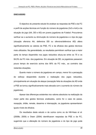 VARIAÇÃO DA FC, PSE E PERFIL ACÇÕES TÉCNICAS EM JOGOS REDUZIDOS DE FUTEBOL
DISCUSSÃO 20
DISCUSSÃO
O objectivo do presente estudo foi analisar as respostas da PSE e da FC
e perfil de acções técnicas em função do número de jogadores (3x3 e 4x4) e da
situação de jogo (AA, DD e AD) em jovens jogadores de Futebol. Procurámos
verificar se o aumento ou diminuição do número de jogadores e o tipo de jogo
(situação ofensiva AA, defensiva DD ou ofensiva/defensiva AD) altera
significativamente os valores da PSE, FC e da eficácia dos gestos técnicos
mais utilizados. Na generalidade, os resultados permitiram verificar que a maior
parte do tempo dispendido nos jogos reduzidos situou-se entre os 75 e os
84,9% da FC máx. dos jogadores. Em situação de DD, os jogadores passaram
pouco tempo de exercício acima dos 90% da FC máx., ao contrário das
restantes situações.
Quanto maior o número de jogadores em campo, menor foi a percepção
do esforço despendido durante a realização dos jogos reduzidos,
principalmente em situação de ataque (excepção feita às situações de AD onde
a PSE se tornou significativamente mais elevada com o aumento do número de
jogadores).
Apesar das diferenças existentes nos valores absolutos na realização da
maior parte dos gestos técnicos analisados, como foi o caso do passe,
recepção, drible, remate, desarme e intercepção, os jogadores apresentaram
iguais níveis de eficácia.
Os resultados deste estudo e de outros como os de Hill-Haas et al.
(2008b; 2009) e Owen (2004) identificaram respostas da PSE e da FC,
sugerindo que a alteração do número de jogadores e do tipo de jogo pode
 