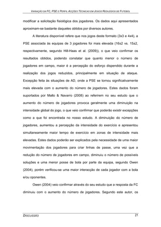 VARIAÇÃO DA FC, PSE E PERFIL ACÇÕES TÉCNICAS EM JOGOS REDUZIDOS DE FUTEBOL
DISCUSSÃO 21
modificar a solicitação fisiológica dos jogadores. Os dados aqui apresentados
aproximam-se bastante daqueles obtidos por diversos autores.
A literatura disponível refere que nos jogos deste formato (3x3 e 4x4), a
PSE associada às equipas de 3 jogadores foi mais elevada (16±2 vs. 15±2,
respectivamente, segundo Hill-Haas et al. (2009)), o que veio confirmar os
resultados obtidos, podendo constatar que quanto menor o número de
jogadores em campo, maior é a percepção do esforço dispendido durante a
realização dos jogos reduzidos, principalmente em situação de ataque.
Excepção feita às situações de AD, onde a PSE se tornou significativamente
mais elevada com o aumento do número de jogadores. Estes dados foram
suportados por Mallo & Navarro (2008) ao referirem no seu estudo que o
aumento do número de jogadores provoca geralmente uma diminuição na
intensidade global do jogo, o que veio confirmar que poderão existir excepções
como a que foi encontrada no nosso estudo. A diminuição do número de
jogadores, aumentou a percepção da intensidade do exercício e apresentou
simultaneamente maior tempo de exercício em zonas de intensidade mais
elevadas. Estes dados poderão ser explicados pela necessidade de uma maior
movimentação dos jogadores para criar linhas de passe, uma vez que a
redução do número de jogadores em campo, diminuiu o número de possíveis
soluções e uma menor posse de bola por parte da equipa, segundo Owen
(2004), porém verificou-se uma maior interacção de cada jogador com a bola
e/ou oponentes.
Owen (2004) veio confirmar através do seu estudo que a resposta da FC
diminuiu com o aumento do número de jogadores. Segundo este autor, os
 